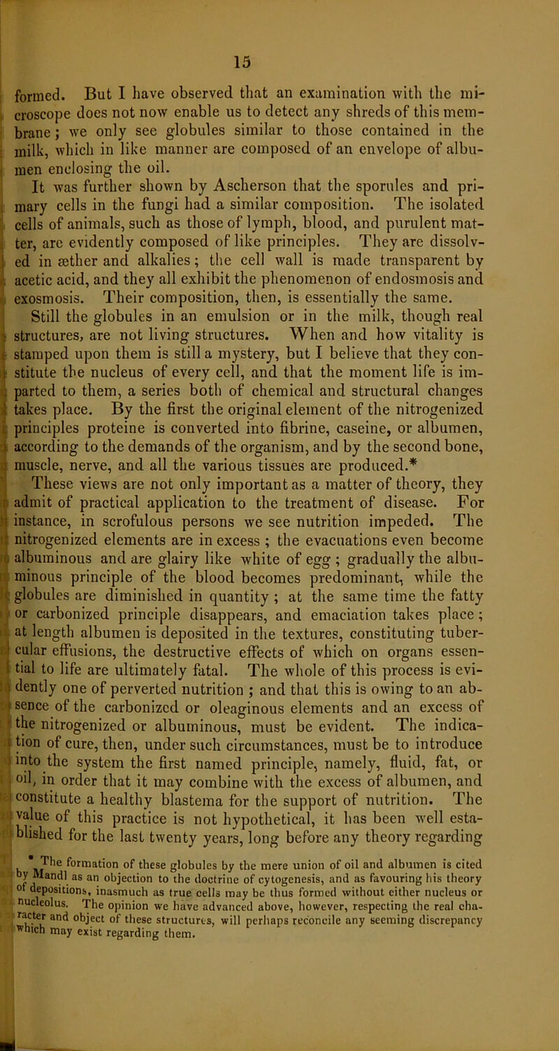 formed. But I have observed that an examination with the mi- i croscope does not now enable us to detect any shreds of this mem- brane ; we only see globules similar to those contained in the milk, which in like manner are composed of an envelope of albu- men enclosing the oil. It was further shown by Ascherson that the sporules and pri- mary cells in the fungi had a similar composition. The isolated cells of animals, such as those of lymph, blood, and purulent mat- ter, are evidently composed of like principles. They are dissolv- j ed in sether and alkalies; the cell wall is made transparent by acetic acid, and they all exhibit the phenomenon of endosmosis and exosmosis. Their composition, then, is essentially the same. Still the globules in an emulsion or in the milk, though real | structures, are not living structures. When and how vitality is t stamped upon them is still a mystery, but I believe that they con- i stitute the nucleus of every cell, and that the moment life is im- parted to them, a series both of chemical and structural changes ! takes place. By the first the original element of the nitrogenized principles proteine is converted into fibrine, caseine, or albumen, according to the demands of the organism, and by the second bone, i muscle, nerve, and all the various tissues are produced.* These views are not only important as a matter of theory, they admit of practical application to the treatment of disease. For instance, in scrofulous persons we see nutrition impeded. The nitrogenized elements are in excess ; the evacuations even become albuminous and are glairy like white of egg ; gradually the albu- minous principle of the blood becomes predominant, while the . globules are diminished in quantity ; at the same time the fatty or carbonized principle disappears, and emaciation takes place; at length albumen is deposited in the textures, constituting tuber- I cular effusions, the destructive effects of which on organs essen- {tial to life are ultimately fatal. The whole of this process is evi- j dently one of perverted nutrition ; and that this is owing to an ab- t sence of the carbonized or oleaginous elements and an excess of ■ the nitrogenized or albuminous, must be evident. The indica- i tion of cure, then, under such circumstances, must be to introduce j into the system the first named principle, namely, fluid, fat, or . oil, in order that it may combine with the excess of albumen, and i constitute a healthy blastema for the support of nutrition. The i j value of this practice is not hypothetical, it has been well esta- ; i blished for the last twenty years, long before any theory regarding *j The formation of these globules by the mere union of oil and albumen is cited * *andl as an objection to the doctrine of cytogenesis, and as favouring his theory ot depositions, inasmuch as true cells may be thus formed without either nucleus or ■ nucleolus. The opinion we have advanced above, however, respecting the real cha- 8 Ta£.,* an<* object of these structures, will perhaps reconcile any seeming discrepancy which may exist regarding them.