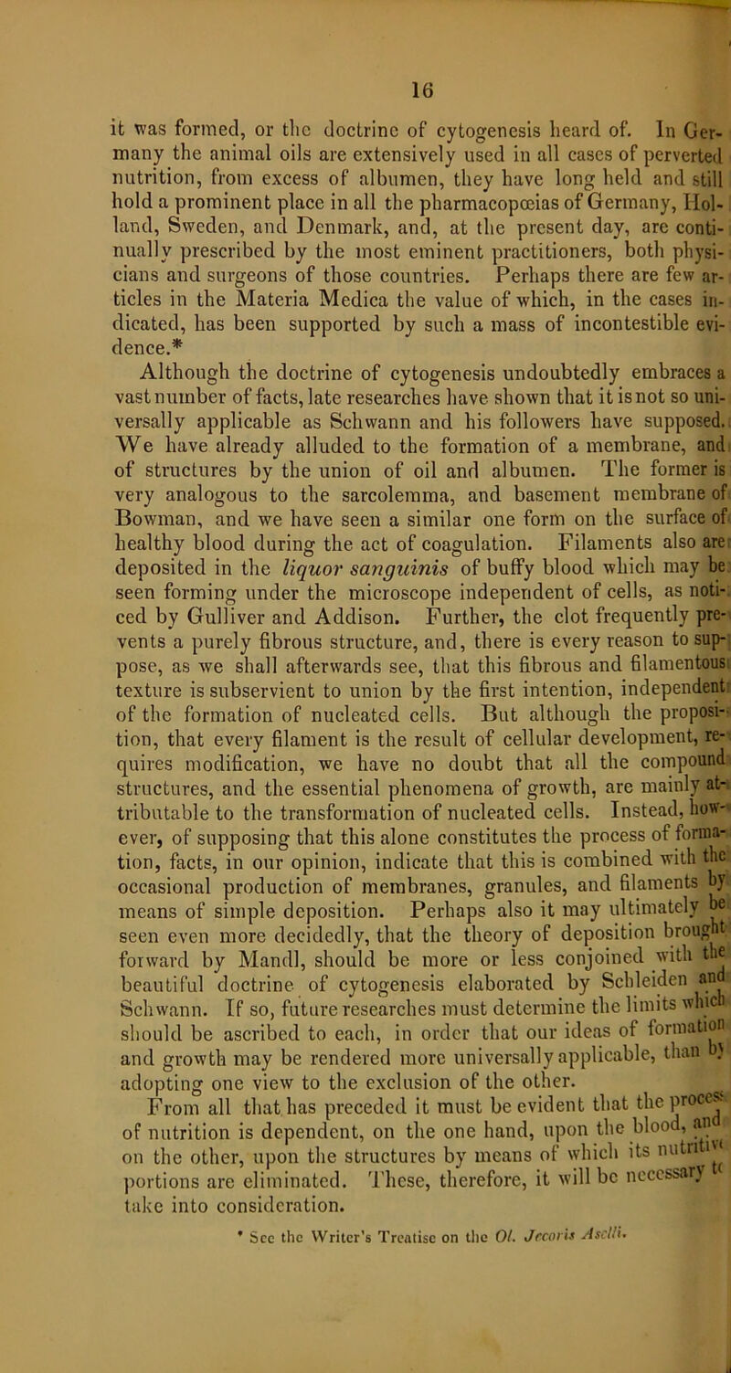 it was formed, or tlic doctrine of cytogenesis heard of. In Ger- many the animal oils are extensively used in all cases of perverted nutrition, from excess of albumen, they have long held and still hold a prominent place in all the pharmacopoeias of Germany, Hol- land, Sweden, and Denmark, and, at the present day, are conti- nually prescribed by the most eminent practitioners, both physi- cians and surgeons of those countries. Perhaps there are few ar- ticles in the Materia Medica the value of which, in the cases in- dicated, has been supported by such a mass of incontestible evi- dence.* Although the doctrine of cytogenesis undoubtedly embraces a vast number of facts, late researches have shown that it is not so uni- versally applicable as Schwann and his followers have supposed. We have already alluded to the formation of a membrane, and of structures by the union of oil and albumen. The former is very analogous to the sarcolemma, and basement membrane of Bowman, and we have seen a similar one form on the surface of healthy blood during the act of coagulation. Filaments also are deposited in the liquor sanguinis of buffy blood which may be seen forming under the microscope independent of cells, as noti- ced by Gulliver and Addison. Further, the clot frequently pre- vents a purely fibrous structure, and, there is every reason to sup- pose, as we shall afterwards see, that this fibrous and filamentous texture is subservient to union by the first intention, independent of the formation of nucleated cells. But although the proposi- tion, that every filament is the result of cellular development, re- quires modification, we have no doubt that all the compound structures, and the essential phenomena of growth, are mainly at- tributable to the transformation of nucleated cells. Instead, how- ever, of supposing that this alone constitutes the process of forma- tion, facts, in our opinion, indicate that this is combined with the occasional production of membranes, granules, and filaments by- means of simple deposition. Perhaps also it may ultimately be seen even more decidedly, that the theory of deposition brought forward by Mandl, should be more or less conjoined with the beautiful doctrine of cytogenesis elaborated by Scbleiden au Schwann. If so, future researches must determine the limits which' should be ascribed to each, in order that our ideas of formation and growth may be rendered more universally applicable, than ) adopting one view to the exclusion of the other. From all that has preceded it must be evident that the process of nutrition is dependent, on the one hand, upon the blood, an on the other, upon the structures by means of which its nutn i« portions are eliminated. These, therefore, it will be necessary take into consideration. ' See the Writer’s Treatise on the Ot. Jecoris Ascllu