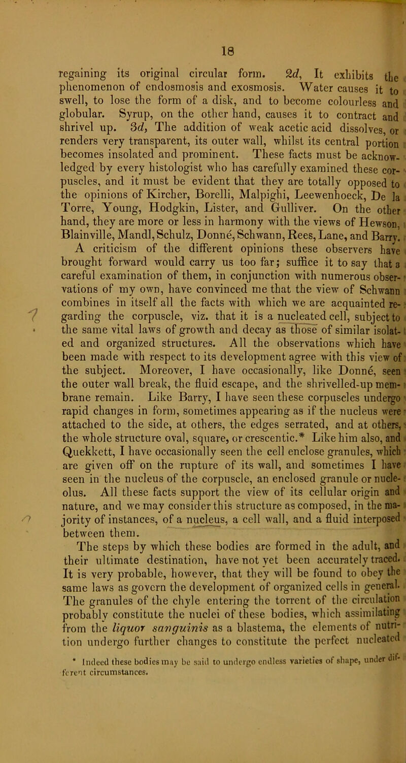 regaining its original circular form. 9.d, It exhibits the phenomenon of endosmosis and exosmosis. Water causes it to swell, to lose the form of a disk, and to become colourless and globular. Syrup, on the other hand, causes it to contract and shrivel up. 3d, The addition of weak acetic acid dissolves, or renders very transparent, its outer wall, whilst its central portion becomes insolated and prominent. These facts must be acknow- ledged by every histologist who has carefully examined these cor- puscles, and it must be evident that they are totally opposed to the opinions of Kircher, Borelli, Malpighi, Leewenhoeck, De la Torre, Young, Hodgkin, Lister, and Gulliver. On the other hand, they are more or less in harmony with the views of Hewson, Blainville, Mandl, Schulz, Donne, Schwann, Rees, Lane, and Barry. A criticism of the different opinions these observers have brought forward would carry us too far; suffice it to say that 3 careful examination of them, in conjunction with numerous obser- vations of my own, have convinced me that the view of Schwann combines in itself all the facts with which we are acquainted re- garding the corpuscle, viz. that it is a nucleated cell, subject to • the same vital laws of growth and decay as those of similar isolat- ed and organized structures. All the observations which have been made with respect to its development agree with this view of the subject. Moreover, I have occasionally, like Donne, seen the outer wall break, the fluid escape, and the shrivelled-up mem- brane remain. Like Barry, I have seen these corpuscles undergo rapid changes in form, sometimes appearing as if the nucleus were attached to the side, at others, the edges serrated, and at others, the whole structure oval, square, or crescentic.* Like him also, and Quekkett, I have occasionally seen the cell enclose granules, which are given off on the rupture of its wall, and sometimes I have seen in the nucleus of the corpuscle, an enclosed granule or nucle- olus. All these facts support the view of its cellular origin and nature, and we may consider this structure as composed, in the ma- jority of instances, of a nucleus, a cell wall, and a fluid interposed between them. The steps by which these bodies are formed in the adult, and their ultimate destination, have not yet been accurately traced. It is very probable, however, that they will be found to obey the same laws as govern the development of organized cells in general- The granules of the chyle entering the torrent of the circulation probably constitute the nuclei of these bodies, which assimilating from the liquor sanguinis as a blastema, the elements of nutri- tion undergo further changes to constitute the perfect nucleated * Indeed these bodies may be said to undergo endless varieties of shape, under dif- ferent circumstances.