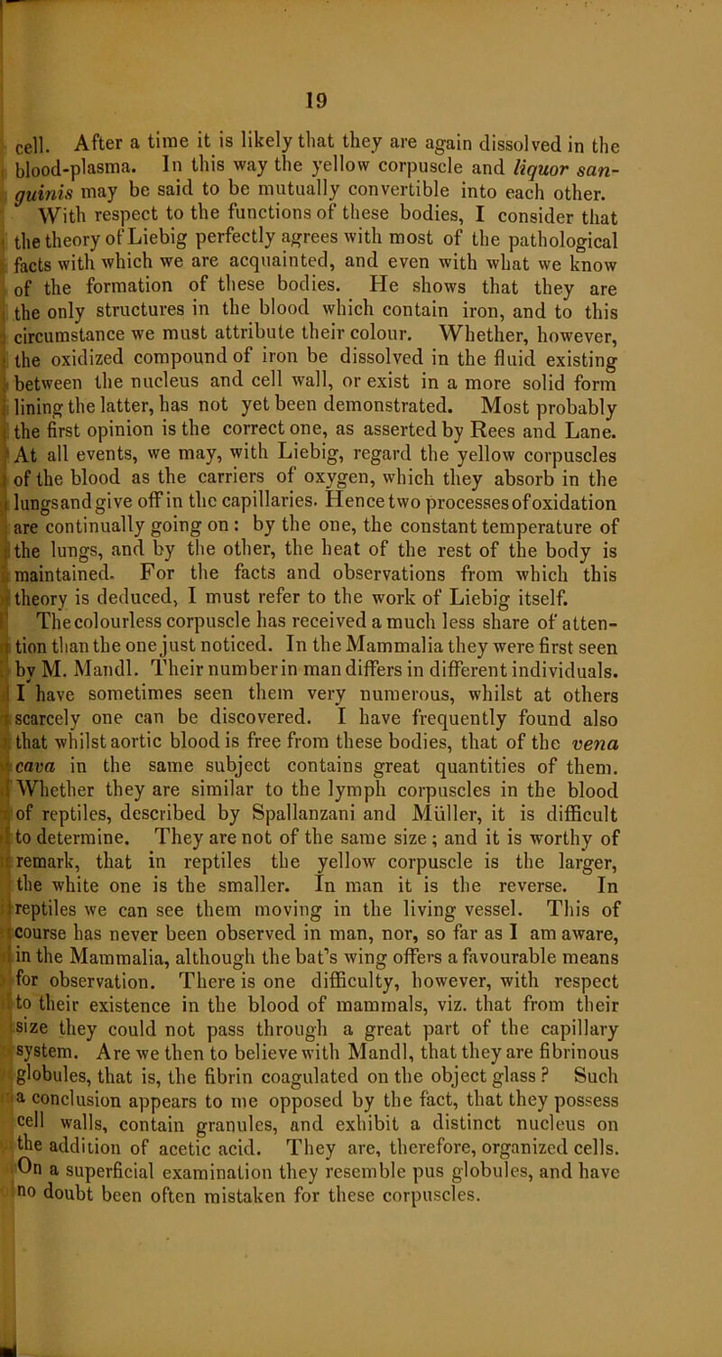 cell. After a time it is likely that they are again dissolved in the blood-plasma. In this way the yellow corpuscle and liquor san- guinis may be said to be mutually convertible into each other. With respect to the functions of these bodies, I consider that the theory of Liebig perfectly agrees with most of the pathological facts with which we are acquainted, and even with what we know of the formation of these bodies. He shows that they are the only structures in the blood which contain iron, and to this circumstance we must attribute their colour. Whether, however, * the oxidized compound of iron be dissolved in the fluid existing ; between the nucleus and cell wall, or exist in a more solid form lining the latter, has not yet been demonstrated. Most probably ; the first opinion is the correct one, as asserted by Rees and Lane. At all events, we may, with Liebig, regard the yellow corpuscles I of the blood as the carriers of oxygen, which they absorb in the lungsandgive off in the capillaries. Hencetwo processes of oxidation are continually going on : by the one, the constant temperature of ; the lungs, and by the other, the heat of the rest of the body is maintained. For the facts and observations from which this • theory is deduced, I must refer to the work of Liebig itself. The colourless corpuscle has received a much less share of atten- i tion than the one just noticed. In the Mammalia they were first seen by M. Mandl. Their number in man differs in different individuals. I have sometimes seen them very numerous, whilst at others ^ scarcely one can be discovered. I have frequently found also i that whilst aortic blood is free from these bodies, that of the vena ■ cava in the same subject contains great quantities of them. : Whether they are similar to the lymph corpuscles in the blood of reptiles, described by Spallanzani and Muller, it is difficult r to determine. They are not of the same size ; and it is worthy of remark, that in reptiles the yellow corpuscle is the larger, the white one is the smaller. In man it is the reverse. In !reptiles we can see them moving in the living vessel. This of course has never been observed in man, nor, so far as I am aware, . in the Mammalia, although the bat’s wing offers a favourable means for observation. There is one difficulty, however, with respect 5 to their existence in the blood of mammals, viz. that from their size they could not pass through a great part of the capillary system. Are we then to believe with Mandl, that they are fibrinous globules, that is, the fibrin coagulated on the object glass ? Such a conclusion appears to me opposed by the fact, that they possess cell walls, contain granules, and exhibit a distinct nucleus on the addition of acetic acid. They are, therefore, organized cells. On a superficial examination they resemble pus globules, and have no doubt been often mistaken for these corpuscles. *