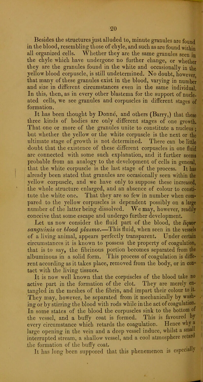 Besides the structures just alluded to, minute granules are found in the blood, resembling those of chyle, and such as are found within all organized cells. Whether they are the same granules seen in the chyle which have undergone no further change, or whether they are the granules found in the white and occasionally in the yellow blood corpuscle, is still undetermined. No doubt, however that many of these granules exist in the blood, varying in number and size in different circumstances even in the same individual. In this, then, as in every other blastema for the support of nucle- ated cells, we see granules and corpuscles in different stages of formation. It has been thought by Donne, and others (Barry,) that these three kinds of bodies are only different stages of one growth. That one or more of the granules unite to constitute a nucleus; but whether the yellow or the white corpuscle is the next or the ultimate stage of growth is not determined. There can be little doubt that the existence of these different corpuscles in one fluid are connected with some such explanation, and it further seems probable from an analogy to the development of cells in general, that the white corpuscle is the last stage of the process. It has already been stated that granules are occasionally seen writkin the yellow' corpuscle, and we have only to suppose these increased, the whole structure enlarged, and an absence of colour to consti- tute the white one. That they are so few in number when com- pared to the yellow corpuscles is dependent possibly on a large number of the latter being dissolved. We may, however, readily conceive that some escape and undergo further development. Let us now consider the fluid part of the blood, the liquor sanguinis or blood plasma.—This fluid, when seen in the vessels of a living animal, appears perfectly transparent. Under certain circumstances it is known to possess the property of coagulation, that is to say, the fibrinous portion becomes separated from the albuminous in a solid form. This process of coagulation is diffe- rent according as it takes place, removed from the body, or in con- tact with the living tissues. It is now well known that the corpuscles of the blood take no active part in the formation of the clot. They are merely en- tangled in the meshes of the fibrin, and impart their colour to it. They may, however, be separated from it mechanically by wash- ing or by stirring the blood with rods while in the act of coagulation. In some states of the blood the corpuscles sink to the bottom of the vessel, and a buffy coat is formed. This is favoured by every circumstance which retards the coagulation. Hence why a large opening in the vein and a deep vessel induce, whilst a smal interrupted stream, a shallow vessel, and a cool atmosphere retard the formation of the buffy coat. . . It has long been supposed that this phenemenon is especial)