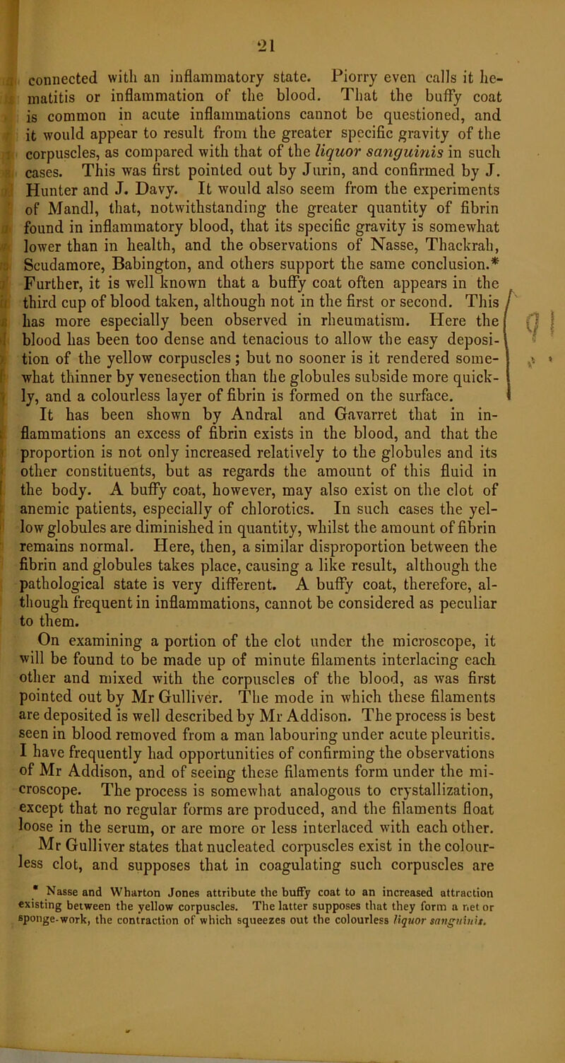 ‘21 connected with an inflammatory state. Piorry even calls it he- matitis or inflammation of the blood. That the huffy coat is common in acute inflammations cannot be questioned, and it would appear to result from the greater specific gravity of the corpuscles, as compared with that of the liquor sanguinis in such cases. This was first pointed out by Jurin, and confirmed by J. Hunter and J. Davy. It would also seem from the experiments of Mandl, that, notwithstanding the greater quantity of fibrin found in inflammatory blood, that its specific gravity is somewhat lower than in health, and the observations of Nasse, Thackrah, Scudamore, Babington, and others support the same conclusion.* Further, it is well known that a buffy coat often appears in the third cup of blood taken, although not in the first or second. This / has more especially been observed in rheumatism. Idere the blood has been too dense and tenacious to allow the easy deposi- tion of the yellow corpuscles; but no sooner is it rendered some- what thinner by venesection than the globules subside more quick- ly, and a colourless layer of fibrin is formed on the surface. It has been shown by Andral and Gavarret that in in- flammations an excess of fibrin exists in the blood, and that the proportion is not only increased relatively to the globules and its other constituents, but as regards the amount of this fluid in the body. A buffy coat, however, may also exist on the clot of anemic patients, especially of chlorotics. In such cases the yel- low globules are diminished in quantity, whilst the amount of fibrin remains normal. Here, then, a similar disproportion between the fibrin and globules takes place, causing a like result, although the pathological state is very different. A buffy coat, therefore, al- though frequent in inflammations, cannot be considered as peculiar to them. On examining a portion of the clot under the microscope, it will be found to be made up of minute filaments interlacing each other and mixed with the corpuscles of the blood, as was first pointed out by Mr Gulliver. The mode in which these filaments are deposited is well described by Mr Addison. The process is best seen in blood removed from a man labouring under acute pleuritis. I have frequently had opportunities of confirming the observations of Mr Addison, and of seeing these filaments form under the mi- croscope. The process is somewhat analogous to crystallization, except that no regular forms are produced, and the filaments float loose in the serum, or are more or less interlaced with each other. Mr Gulliver states that nucleated corpuscles exist in the colour- less clot, and supposes that in coagulating such corpuscles are * Nasse and Wharton Jones attribute the buffy coat to an increased attraction existing between the yellow corpuscles. The latter supposes that they form a net or sponge-work, the contraction of which squeezes out the colourless liquor sanguiutt.