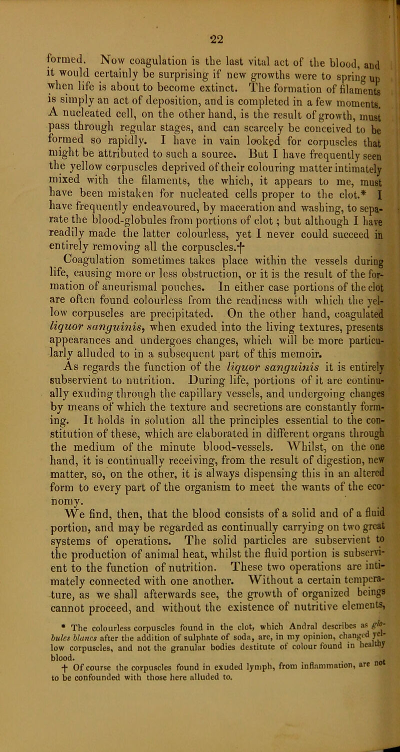 formed. Now coagulation is the last vital act of the blood, and it would certainly be surprising if new growths were to spring up when life is about to become extinct. The formation of filaments is simply an act of deposition, and is completed in a few moments. A nucleated cell, on the other hand, is the result of growth, must pass through regular stages, and can scarcely be conceived to be formed so rapidly. I have in vain looked for corpuscles that might be attributed to such a source. But I have frequently seen the yellow corpuscles deprived of their colouring matter intimately mixed with the filaments, the which, it appears to me, must have been mistaken for nucleated cells proper to the clot.* I have frequently endeavoured, by maceration and washing, to sepa- rate the blood-globules from portions of clot; but although I have readily made the latter colourless, yet I never could succeed in entirely removing all the corpuscles.-f- Coagulation sometimes takes place within the vessels during life, causing more or less obstruction, or it is the result of the for- mation of aneurismal pouches. In either case portions of the clot are often found colourless from the readiness with which the yel- low corpuscles are precipitated. On the other hand, coagulated liquor sanguinis, when exuded into the living textures, presents appearances and undergoes changes, which will be more particu- larly alluded to in a subsequent part of this memoir. As regards the function of the liquor sanguinis it is entirely subservient to nutrition. During life, portions of it are continu- ally exuding through the capillary vessels, and undergoing changes by means of which the texture and secretions are constantly form- ing. It holds in solution all the principles essential to the con- stitution of these, which are elaborated in different organs through the medium of the minute blood-vessels. Whilst, on the one hand, it is continually receiving, from the result of digestion, new matter, so, on the other, it is always dispensing this in an altered form to every part of the organism to meet the wants of the eco- nomy. We find, then, that the blood consists of a solid and of a fluid portion, and may be regarded as continually carrying on two great systems of operations. The solid particles are subservient to the production of animal heat, whilst the fluid portion is subservi- ent to the function of nutrition. These two operations are inti- mately connected with one another. Without a certain tempera- ture, as we shall afterwards see, the growth of organized beings cannot proceed, and without the existence of nutritive elements, • The colourless corpuscles found in the clot, which Andral describes bules blutirs after the addition of sulphate of soda, are, in my opinion, changed ye low corpuscles, and not the granular bodies destitute of colour found in heal y blood. _ . -f Of course the corpuscles found in exuded lymph, from inflammation, are to be confounded with those here alluded to.