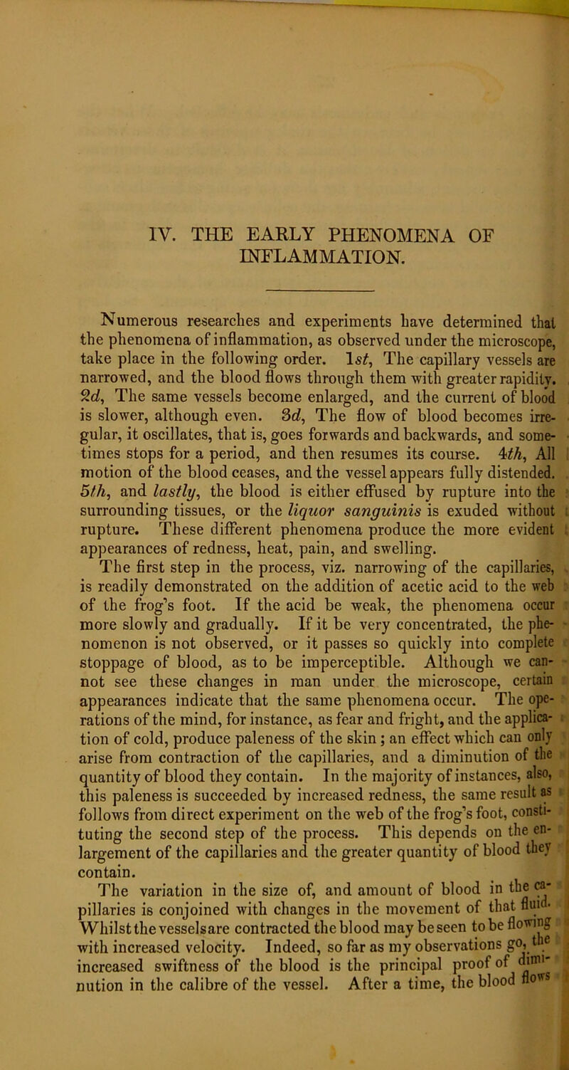 IV. THE EARLY PHENOMENA OF INFLAMMATION. Numerous researches and experiments have determined that the phenomena of inflammation, as observed under the microscope, take place in the following order. ls£, The capillary vessels are narrowed, and the blood flows through them with greater rapidity. The same vessels become enlarged, and the current of blood is slower, although even. 3d, The flow of blood becomes irre- gular, it oscillates, that is, goes forwards and backwards, and some- times stops for a period, and then resumes its course. 4th, All motion of the blood ceases, and the vessel appears fully distended. 5th, and lastly, the blood is either effused by rupture into the surrounding tissues, or the liquor sanguinis is exuded without rupture. These different phenomena produce the more evident appearances of redness, heat, pain, and swelling. The first step in the process, viz. narrowing of the capillaries, is readily demonstrated on the addition of acetic acid to the web of the frog’s foot. If the acid be weak, the phenomena occur more slowly and gradually. If it be very concentrated, the phe- nomenon is not observed, or it passes so quickly into complete stoppage of blood, as to be imperceptible. Although we can- not see these changes in man under the microscope, certain appearances indicate that the same phenomena occur. The ope- rations of the mind, for instance, as fear and fright, and the applica- tion of cold, produce paleness of the skin; an effect which can only arise from contraction of the capillaries, and a diminution of the quantity of blood they contain. In the majority of instances, also, this paleness is succeeded by increased redness, the same result as follows from direct experiment on the web of the frog’s foot, consti- tuting the second step of the process. This depends on the en- largement of the capillaries and the greater quantity of blood they contain. The variation in the size of, and amount of blood in the ca- pillaries is conjoined with changes in the movement of that nui Whilst the vesselsare contracted the blood may be seen to be flowing with increased velocity. Indeed, so far as my observations go, t e increased swiftness of the blood is the principal proof of dum* nution in the calibre of the vessel. After a time, the blood flows <1