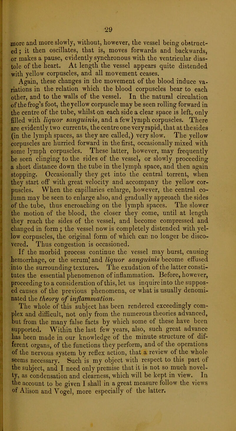 more and more slowly, without, however, the vessel being obstruct- ed; it then oscillates, that is, moves forwards and backwards, or makes a pause, evidently synchronous with the ventricular dias- tole of the heart. At length the vessel appears quite distended with yellow corpuscles, and all movement ceases. Again, these changes in the movement of the blood induce va- riations in the relation which the blood corpuscles bear to each other, and to the walls of the vessel. In the natural circulation of the frog’s foot, the yellow corpuscle may be seen rolling forward in the centre of the tube, whilst on each side a clear space is left, only filled with liquor sanguinis, and a few lymph corpuscles. There are evidently two currents, the centre one very rapid, that at thesides (in the lymph spaces, as they are called,) very slow. The yellow corpuscles are hurried forward in the first, occasionally mixed with some Ij'mph corpuscles. These latter, however, may frequently be seen clinging to the sides of the vessel, or slowly proceeding a short distance down the tube in the lymph space, and then again stopping. Occasionally they get into the central torrent, when they start off with great velocity and accompany the yellow cor- puscles. When the capillaries enlarge, however, the central co- lumn may be seen to enlarge also, and gradually approach the sides of the tube, thus encroaching on the lymph spaces. The slower the motion of the blood, the closer they come, until at length they reach the sides of the vessel, and become compressed and changed in form ; the vessel now is completely distended with yel- low corpuscles, the original form of which can no longer be disco- vered. Thus congestion is occasioned. If the morbid process continue the vessel may burst, causing hemorrhage, or the serum! and liquor sanguinis become effused into the surrounding textures. The exudation of the latter consti- tutes the essential phenomenon of inflammation. Before, however, proceeding to a consideration of this, let us inquire into the suppos- ed causes of the previous phenomena, or what is usually denomi- nated the theory of inflammation. The whole of this subject has been rendered exceedingly com- plex and difficult, not only from the numerous theories advanced, but from the many false facts by which some of these have been supported. Within the last few years, also, such great advance has been made in our knowledge of the minute structure of dif- ferent organs, of the functions they perform, and of the operations of the nervous system by reflex action, that a review of the whole seems necessary. Such is my object with respect to this part of the subject, and I need only premise that it is not so much novel- ty, as condensation and clearness, which will be kept in view. In the account to be given I shall in a great measure follow the views of Alison and Vogel, more especially of the latter.