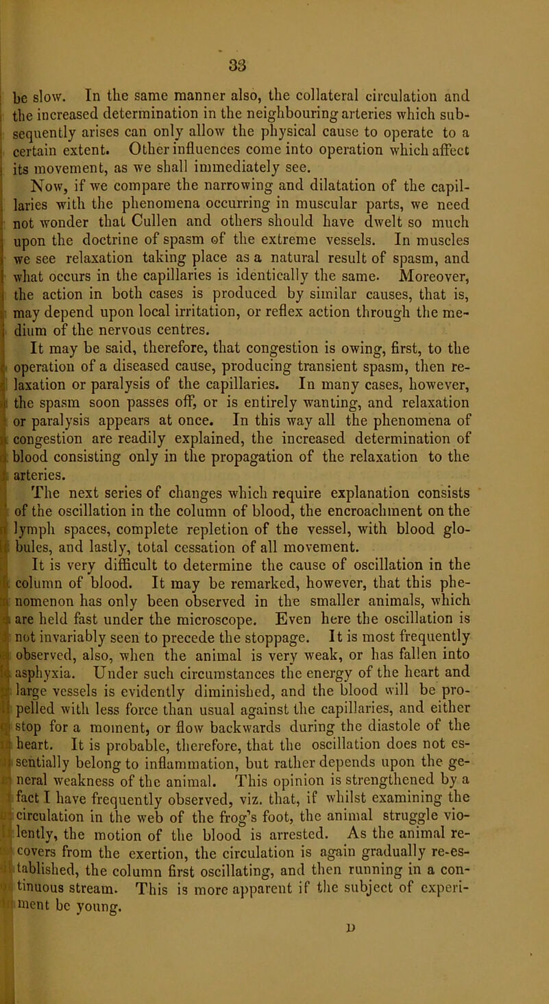 be slow. In the same manner also, the collateral circulation and the increased determination in the neighbouring arteries which sub- sequently arises can only allow the physical cause to operate to a certain extent. Other influences come into operation which affect its movement, as we shall immediately see. Now, if we compare the narrowing and dilatation of the capil- laries with the phenomena occurring in muscular parts, we need not wonder that Cullen and others should have dwelt so much upon the doctrine of spasm of the extreme vessels. In muscles we see relaxation taking place as a natural result of spasm, and what occurs in the capillaries is identically the same. Moreover, the action in both cases is produced by similar causes, that is, may depend upon local irritation, or reflex action through the me- dium of the nervous centres. It may be said, therefore, that congestion is owing, first, to the operation of a diseased cause, producing transient spasm, then re- laxation or paralysis of the capillaries. In many cases, however, the spasm soon passes off, or is entirely wanting, and relaxation or paralysis appears at once. In this way all the phenomena of congestion are readily explained, the increased determination of blood consisting only in the propagation of the relaxation to the arteries. The next series of changes which require explanation consists of the oscillation in the column of blood, the encroachment on the lymph spaces, complete repletion of the vessel, with blood glo- bules, and lastly, total cessation of all movement. It is very difficult to determine the cause of oscillation in the column of blood. It may be remarked, however, that this phe- nomenon has only been observed in the smaller animals, which are held fast under the microscope. Even here the oscillation is not invariably seen to precede the stoppage. It is most frequently observed, also, when the animal is very weak, or has fallen into asphyxia. Under such circumstances the energy of the heart and large vessels is evidently diminished, and the blood will be pro- pelled with less force than usual against the capillaries, and either stop for a moment, or flow backwards during the diastole of the heart. It is probable, therefore, that the oscillation does not es- sentially belong to inflammation, but rather depends upon the ge- neral weakness of the animal. This opinion is strengthened by a fact I have frequently observed, viz. that, if whilst examining the circulation in the web of the frog’s foot, the animal struggle vio- lently, the motion of the blood is arrested. As the animal re- covers from the exertion, the circulation is again gradually re-es- tablished, the column first oscillating, and then running in a con- tinuous stream. This is more apparent if the subject of experi- ment be young. i)