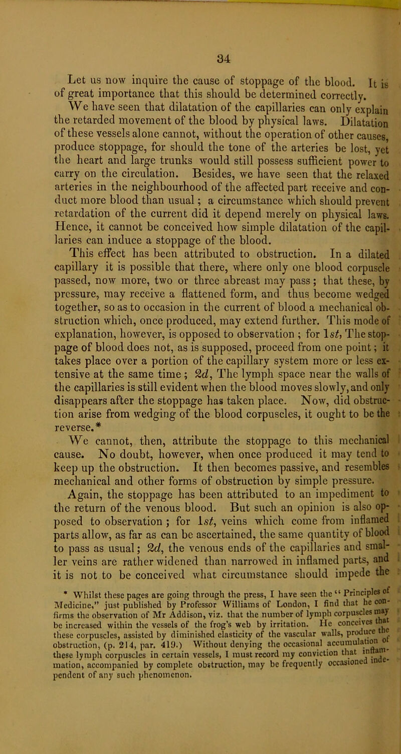 Let us now inquire the cause of stoppage of the blood. It is of great importance that this should be determined correctly. We have seen that dilatation of the capillaries can only explain the retarded movement of the blood by physical laws. Dilatation of these vessels alone cannot, without the operation of other causes produce stoppage, for should the tone of the arteries be lost, yet the heart and large trunks would still possess sufficient power to carry on the circulation. Besides, we have seen that the relaxed arteries in the neighbourhood of the affected part receive and con- duct more blood than usual; a circumstance which should prevent retardation of the current did it depend merely on physical laws. Hence, it cannot be conceived how simple dilatation of the capil- laries can induce a stoppage of the blood. This effect has been attributed to obstruction. In a dilated capillary it is possible that there, where only one blood corpuscle passed, now more, two or three abreast may pass; that these, by pressure, may receive a flattened form, and thus become wedged together, so as to occasion in the current of blood a mechanical ob- struction which, once produced, may extend further. This mode of explanation, however, is opposed to observation ; for Is#, The stop- page of blood does not, as is supposed, proceed from one point; it takes place over a portion of the capillary system more or less ex- tensive at the same time ; 2d, The lymph space near the walls of the capillaries is still evident when the blood moves slowly, and only disappears after the stoppage has taken place. Now, did obstruc- tion arise from wedging of the blood corpuscles, it ought to be the reverse.* We cannot, then, attribute the stoppage to this mechanical cause. No doubt, however, when once produced it may tend to keep up the obstruction. It then becomes passive, and resembles mechanical and other forms of obstruction by simple pressure. Again, the stoppage has been attributed to an impediment to the return of the venous blood. But such an opinion is also op- posed to observation ; for 1.9#, veins which come from inflamed parts allow, as far as can be ascertained, the same quantity of blood to pass as usual; 2d, the venous ends of the capillaries and smal- ler veins are rather widened than narrowed in inflamed parts, and it is not to be conceived what circumstance should impede the * Whilst these pages are going through the press, I have seen the “ Principles of Medicine,” just published by Professor Williams of London, I find that he con- firms the observation of Mr Addison, viz. that the number of lymph corpuscles may be increased within the vessels of the frog’s web by irritation. He conceives tna these corpuscles, assisted by diminished elasticity of the vascular walls, produce t e obstruction, (p. 214, par. 419.) Without denying the occasional accumulation o these lymph corpuscles in certain vessels, I must record my conviction that mation, accompanied by complete obstruction, may be frequently occasioned m pendent of any such phenomenon.