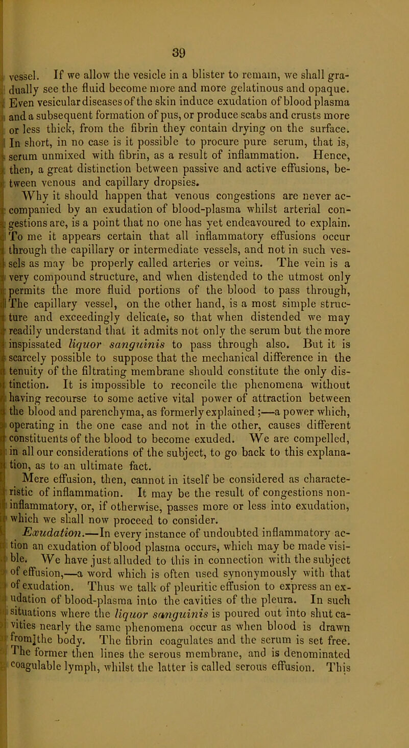 j vessel. If we allow the vesicle in a blister to remain, we shall gra- dually see the fluid become more ancl more gelatinous and opaque. , Even vesicular diseases of the skin induce exudation of blood plasma and a subsequent formation of pus, or produce scabs and crusts more or less thick, from the fibrin they contain drying on the surface. In short, in no case is it possible to procure pure serum, that is, v serum unmixed with fibrin, as a result of inflammation. Hence, - then, a great distinction between passive and active effusions, be- tween venous and capillary dropsies. Why it should happen that venous congestions are never ac- i companied by an exudation of blood-plasma whilst arterial con- | gestions are, is a point that no one has yet endeavoured to explain. <j To me it appears certain that all inflammatory effusions occur t through the capillary or intermediate vessels, and not in such ves- 1 sels as may be properly called arteries or veins. The vein is a > very compound structure, and when distended to the utmost only . permits the more fluid portions of the blood to pass through, Ji The capillary vessel, on the other hand, is a most simple struc- t ture and exceedingly delicate, so that when distended we may i readily understand that it admits not only the serum but the more - inspissated liquor sanguinis to pass through also. But it is i scarcely possible to suppose that the mechanical difference in the tenuity of the filtrating membrane should constitute the only dis- Itinction. It is impossible to reconcile the phenomena without having recourse to some active vital power of attraction between the blood and parenchyma, as formerly explained ;—a power which, operating in the one case and not in the other, causes different constituents of the blood to become exuded. We are compelled, in all our considerations of the subject, to go back to this explana- tion, as to an ultimate fact. Mere effusion, then, cannot in itself be considered as characte- ! ristic of inflammation. It may be the result of congestions non- ^ inflammatory, or, if otherwise, passes more or less into exudation, ;r which we shall now proceed to consider. Exudation.—In every instance of undoubted inflammatory ac- tion an exudation of blood plasma occurs, which may be made visi- ble. We have just alluded to this in connection with the subject > of effusion,—a word which is often used synonymously with that 1 of exudation. Thus we talk of pleuritic effusion to express an ex- udation of blood-plasma into the cavities of the pleura. In such | situations where the liquor sanguinis is poured out into shutca- d vities nearly the same phenomena occur as when blood is drawn fromjthe body. The fibrin coagulates and the serum is set free. The former then lines the serous membrane, and is denominated coagulable lymph, whilst the latter is called serous effusion. This