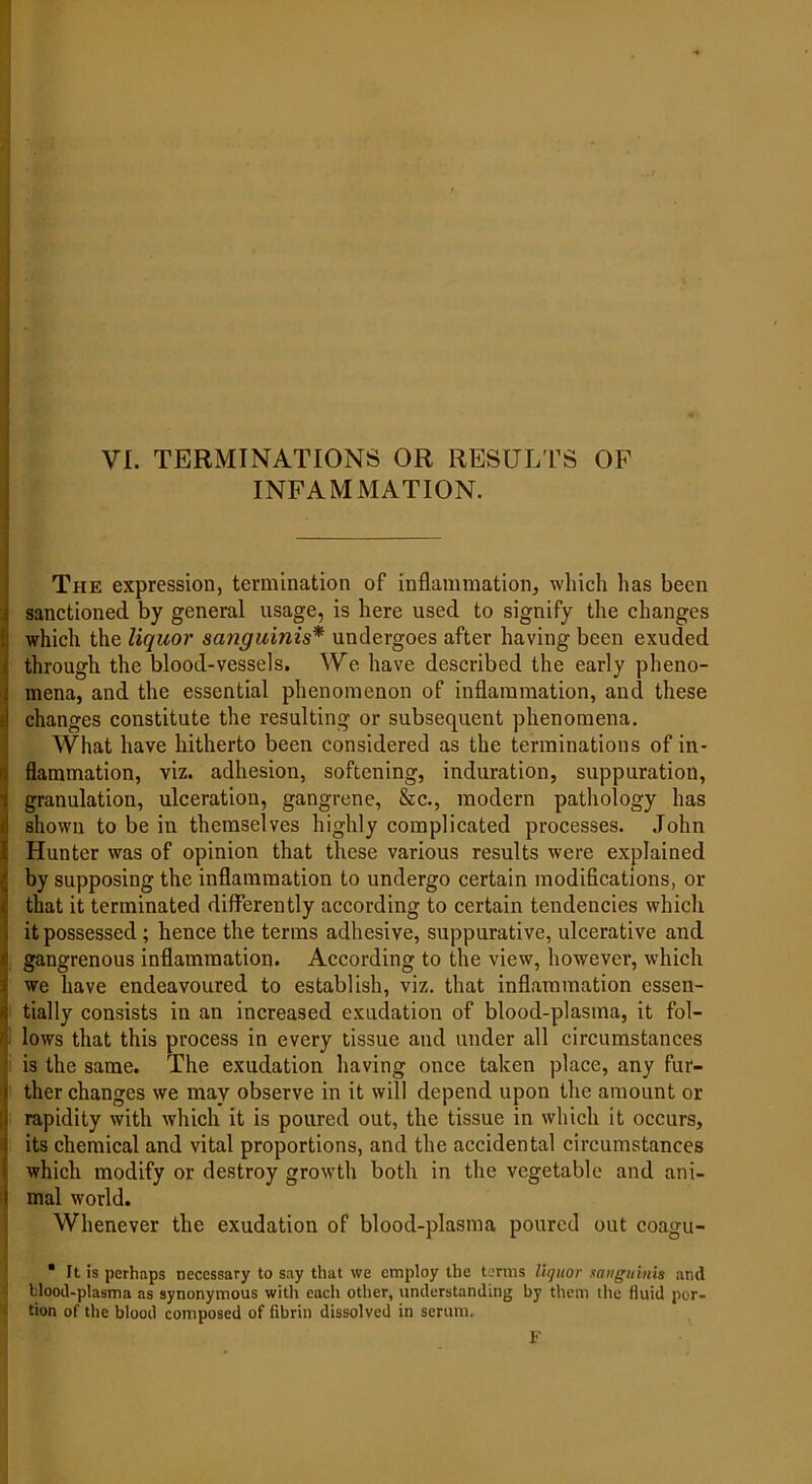 VI. TERMINATIONS OR RESULTS OF INFAMMATION. The expression, termination of inflammation, which lias been sanctioned by general usage, is here used to signify the changes which the liquor sanguinis* undergoes after having been exuded through the blood-vessels. We have described the early pheno- mena, and the essential phenomenon of inflammation, and these changes constitute the resulting or subsequent phenomena. What have hitherto been considered as the terminations of in- flammation, viz. adhesion, softening, induration, suppuration, granulation, ulceration, gangrene, &c., modern pathology has shown to be in themselves highly complicated processes. John Hunter was of opinion that these various results were explained by supposing the inflammation to undergo certain modifications, or that it terminated differently according to certain tendencies which it possessed; hence the terms adhesive, suppurative, ulcerative and gangrenous inflammation. According to the view, however, which we have endeavoured to establish, viz. that inflammation essen- tially consists in an increased exudation of blood-plasma, it fol- lows that this process in every tissue and under all circumstances is the same. The exudation having once taken place, any fur- ther changes we may observe in it will depend upon the amount or rapidity with which it is poured out, the tissue in which it occurs, its chemical and vital proportions, and the accidental circumstances which modify or destroy growth both in the vegetable and ani- mal world. Whenever the exudation of blood-plasma poured out coagu- * It is perhaps necessary to say that we employ the terms liquor sanguinis and blood-plasma as synonymous with each other, understanding by them the fluid por- tion of the blood composed of fibrin dissolved in serum. F