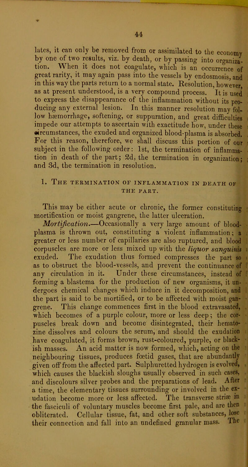 latcs, it can only be removed from or assimilated to the economy by one of two results, viz. by death, or by passing into organiza- tion. When it does not coagulate, which is an occurrence of great rarity, it may again pass into the vessels by endosmosis, and in this way the parts return to a normal state. Resolution, however as at present understood, is a very compound process. It is used to express the disappearance of the inflammation without its pro- ducing any external lesion. In this manner resolution may fol- low haemorrhage, softening, or suppuration, and great difficulties impede our attempts to ascertain with exactitude how, under these circumstances, the exuded and organized blood-plasma is absorbed. For this reason, therefore, we shall discuss this portion of our subject in the following order: 1st, the termination of inflamma- tion in death of the part; 2d, the termination in organization; and 3d, the termination in resolution. 1. The termination of inflammation in death of THE PART. This may be either acute or chronic, the former constituting mortification or moist gangrene, the latter ulceration. Mortification—Occasionally a very large amount of blood- plasma is thrown out, constituting a violent inflammation; a greater or less number of capillaries are also ruptured, and blood corpuscles are more or less mixed up with the liquor sanguinis exuded. The exudation thus formed compresses the part so as to obstruct the blood-vessels, and prevent the continuance of any circulation in it. Under these circumstances, instead of forming a blastema for the production of new organisms, it un- dergoes chemical changes which induce in it decomposition, and the part is said to be mortified, or to be affected with moist gan- grene. This change commences first in the blood extravasated, which becomes of a purple colour, more or less deep; the cor- puscles break down and become disintegrated, their hemato- zine dissolves and colours the serum, and should the exudation have coagulated, it forms brown, rust-coloured, purple, or black- ish masses. An acid matter is now formed, which, acting on the neighbouring tissues, produces foetid gases, that are abundantly given off from the affected part. Sulphuretted hydrogen is evolved, which causes the blackish sloughs usually observed in such cases, and discolours silver probes and the preparations of lead. After a time, the elementary tissues surrounding or involved in the ex- udation become more or less affected. The transverse striae m the fasciculi of voluntary muscles become first pale, and are then obliterated. Cellular tissue, fat, and other soft substances, lose their connection and fall into an undefined granular mass. The