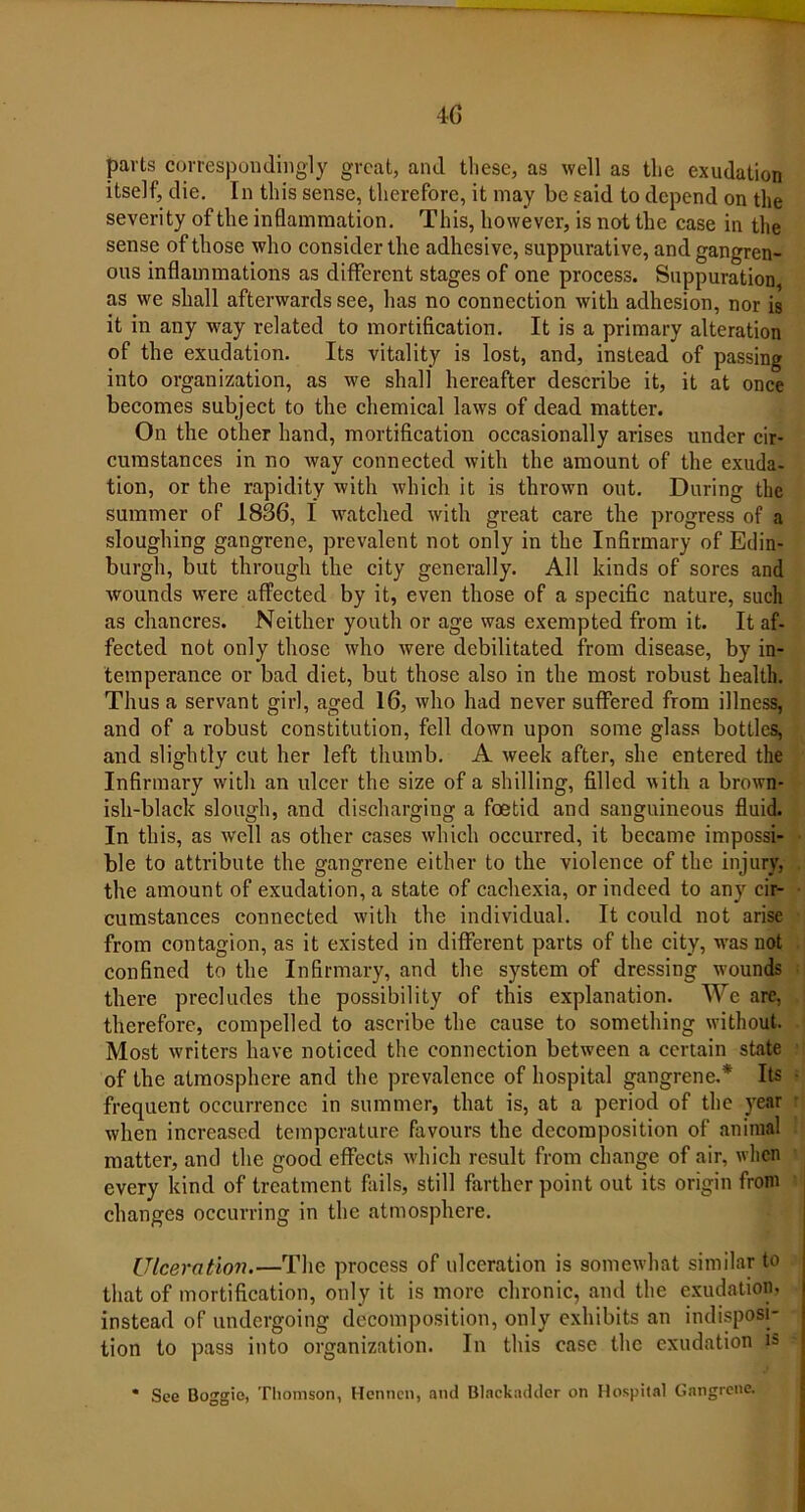 parts correspondingly great, and these, as well as the exudation itself, die. In this sense, therefore, it may be said to depend on the severity of the inflammation. This, however, is not the case in the sense of those who consider the adhesive, suppurative, and gangren- ous inflammations as different stages of one process. Suppuration, as we shall afterwards see, has no connection with adhesion, nor is it in any way related to mortification. It is a primary alteration of the exudation. Its vitality is lost, and, instead of passing into organization, as we shall hereafter describe it, it at once becomes subject to the chemical laws of dead matter. On the other hand, mortification occasionally arises under cir- cumstances in no way connected with the amount of the exuda- tion, or the rapidity with which it is thrown out. During the summer of 1836, I watched with great care the progress of a sloughing gangrene, prevalent not only in the Infirmary of Edin- burgh, but through the city generally. All kinds of sores and wounds were affected by it, even those of a specific nature, such as chancres. Neither youth or age was exempted from it. It af- fected not only those who were debilitated from disease, by in- temperance or bad diet, but those also in the most robust health. Thus a servant girl, aged 16, who had never suffered from illness, and of a robust constitution, fell down upon some glass bottles, and slightly cut her left thumb. A week after, she entered the Infirmary with an ulcer the size of a shilling, filled with a brown- ish-black slough, and discharging a foetid and sanguineous fluid. In this, as well as other cases which occurred, it became impossi- ble to attribute the gangrene either to the violence of the injury, the amount of exudation, a state of cachexia, or indeed to any cir- cumstances connected with the individual. It could not arise from contagion, as it existed in different parts of the city, was not confined to the Infirmary, and the system of dressing wounds there precludes the possibility of this explanation. We are, therefore, compelled to ascribe the cause to something without. Most waiters have noticed the connection between a certain state of the atmosphere and the prevalence of hospital gangrene.* Its frequent occurrence in summer, that is, at a period of the year when increased temperature favours the decomposition of animal matter, and the good effects which result from change of air, when every kind of treatment fails, still farther point out its origin from changes occurring in the atmosphere. Ulceration.—The process of ulceration is somewhat similar to that of mortification, only it is more chronic, and the exudation, instead of undergoing decomposition, only exhibits an indisposi- tion to pass into organization. In this case the exudation i=> * See Boggie, Thomson, Mention, and Blackoddcr on Hospital Gangrene.