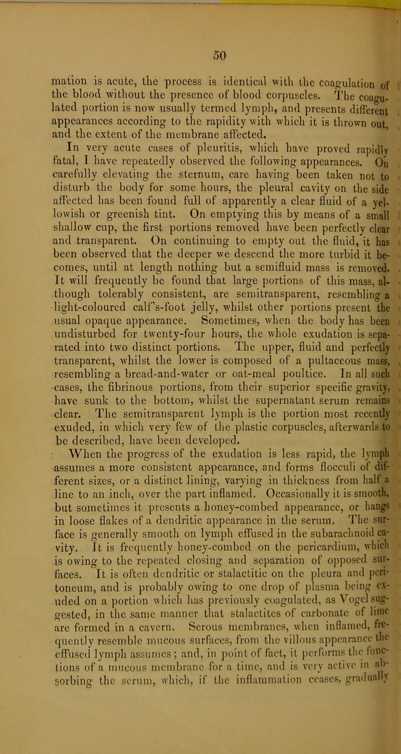 mation is acute, the process is identical with the coagulation of the blood without the presence of blood corpuscles. The coagu- lated portion is now usually termed lymph, and presents different appearances according to the rapidity with which it is thrown out and the extent of the membrane affected. In very acute cases of pleuritis, which have proved rapidly fatal, I have repeatedly observed the following appearances. On carefully elevating the sternum, care having been taken not to disturb the body for some hours, the pleural cavity on the side affected has been found full of apparently a clear fluid of a yel- lowish or greenish tint. On emptying this by means of a small shallow cup, the first portions removed have been perfectly clear and transparent. On continuing to empty out the fluid, it has been observed that the deeper we descend the more turbid it be- comes, until at length nothing but a semifluid mass is removed. It will frequently be found that large portions of this mass, al- though tolerably consistent, are semitransparent, resembling a light-coloured calffs-foot jelly, whilst other portions present the usual opaque appearance. Sometimes, when the body has been undisturbed for twenty-four hours, the whole exudation is sepa- rated into two distinct portions. The upper, fluid and perfectly transparent, whilst the lower is composed of a pultaceous mass, resembling a bread-and-water or oat-meal poultice. In all such cases, the fibrinous portions, from their superior specific gravity, have sunk to the bottom, whilst the supernatant serum remains clear. The semitransparent lymph is the portion most recently exuded, in which very few of the plastic corpuscles, afterwards to be described, have been developed. When the progress of the exudation is less rapid, the lvniph assumes a more consistent appearance, and forms flocculi of dif- ferent sizes, or a distinct lining, varying in thickness from half a line to an inch, over the part inflamed. Occasionally it is smooth, but sometimes it presents a honey-combed appearance, or hangs in loose flakes of a dendritic appearance in the serum. The sur- face is generally smooth on lymph effused in the subarachnoid ca- vity. It is frequently honey-combed on the pericardium, which is owing to the repeated closing and separation of opposed sur- faces. It is often dendritic or stalactitic on the pleura and peri- toneum, and is probably owing to one drop of plasma being ex- uded on a portion which has previously coagulated, as Vogel sug- gested, in the same manner that stalactites of carbonate of lime are formed in a cavern. Serous membranes, when inflamed, fre- quently resemble mucous surfaces, from the villous appearance the effused lymph assumes; and, in point of fact, it performs the func- tions of a mucous membrane for a time, and is very active in ab- sorbing the scrum, which, if the inflammation ceases, gradually