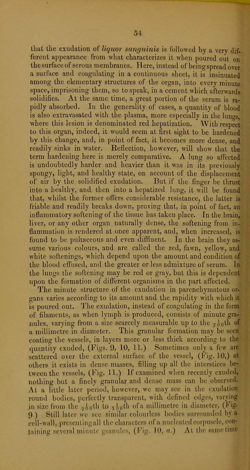 that the exudation of liquor sanguinis is followed by a very dif- ferent appearance from what characterizes it when poured out on the surface of serous membranes. Here, instead of being spread over a surface and coagulating in a continuous sheet, it is insinuated among the elementary structures of the organ, into every minute space, imprisoning them, so to speak, in a cement which afterwards solidifies. At the same time, a great portion of the serum is ra- pidly absorbed. In the generality of cases, a quantity of blood is also extravasated with the plasma, more especially in the lungs, where this lesion is denominated red hepatization. With respect to this organ, indeed, it would seem at first sight to be hardened by this change, and, in point of fact, it becomes more dense, and readily sinks in water. Reflection, however, will show that the term hardening here is merely comparative. A lung so affected is undoubtedly harder and heavier than it was in its previously spongy, light, and healthy state, on account of the displacement of air by the solidified exudation. But if the finger be thrust into a healthy, and then into a hepatized lung, it will be found that, whilst the former offers considerable resistance, the latter is friable and readily breaks down, proving that, in point of fact, an inflammatory softening of the tissue has taken place. In the brain, liver, or any other organ naturally dense, the softening from in- flammation is rendered at once apparent, and, when increased, is found to be pultaceous and even diffluent. In the brain they as- sume various colours, and are called the red, fawn, yellow, and white softenings, which depend upon the amount and condition of the blood effused, and the greater or less admixture of serum. In the lungs the softening may be red or gray, but this is dependent upon the formation of different organisms in the part affected. The minute structure of the exudation in parenchymatous or- gans varies according to its amount and the rapidity with which it is poured out. The exudation, instead of coagulating in the form of filaments, as when lymph is produced, consists of minute gra- nules, varying from a size scarcely measurable up to the y^gth of a millimetre in diameter. This granular formation may be seen coating the vessels, in layers more or less thick according to the quantity exuded, (Figs. 9, 10, 11.) Sometimes only a few arc scattered over the external surface of the vessel, (Fig. 10,) at others it exists in dense masses, filling up all the interstices be- tween the vessels, (Fig. 11.) If examined when recently exuded, nothing but a finely granular and dense mass can be observed. At a little later period, however, we may see in the exudation round bodies, perfectly transparent, with defined edges, varying in size from the 2^0th to 1J0th ofa millimetre in diameter, (Fig. 9 ) Still later we sec similar colourless bodies surrounded by a cell-wall, prescntingall the characters ofa nucleated corpuscle, con- taining several minute granules, (Fig. 10, a.) At the same time