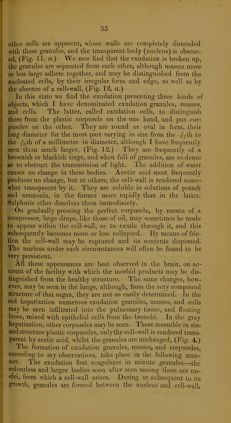 other cells are apparent, whose walls are completely distended with those granules, and the transparent body (nucleus) is obscur- ed, (Fig. 11, a.) We now find that the exudation is broken up, the granules are separated from each other, although masses more or less large adhere together, and may be distinguished from the nucleated cells, by their irregular form and edge, as well as by the absence of a cell-wall, (Fig. 12, a.) In this state we find the exudation presenting three kinds of objects, which I have denominated exudation granules, masses, and cells. The latter, called exudation cells, to distinguish them from the plastic corpuscle on the one hand, and pus cor- puscles on the other. They are round or oval in form, their long diameter for the most part varying in size from the -Jjth to the ^th of a millimetre in diameter, although I have frequently seen them much larger, (Fig. 12.) They are frequently of a brownish or blackish tinge, and when full of granules, are so dense as to obstruct the transmission of light. The addition of water causes no change in these bodies. Acetic acid most frequently produces no change, but at others, the cell-wall is rendered some- what transparent by it. They are soluble in solutions of potash and ammonia, in the former more rapidly than in the latter. Sulphuric ether dissolves them immediately. On gradually pressing the perfect corpuscle, by means of a compressor, large drops, like those of oil, may sometimes be made to appear within the cell-wall, or to exude through it, and this subsequently becomes more or less collapsed. By means of fric- tion the cell-wall may be ruptured and its contents dispersed. The nucleus under such circumstances will often be found to be very persistent. All these appearances are best observed in the brain, on ac- count of the facility with which the morbid products may be dis- tinguished from the healthy structure. The same changes, how- ever, may be seen in the lungs, although, from the very compound structure of that organ, they are not so easily determined. In the red hepatization numerous exudation granules, masses, and cells may be seen infiltrated into the pulmonary tissue, and floating ! loose, mixed with epithelial cells from the bronchi. In the gray hepatization, other corpuscles may be seen. These resemble in size andstructure plastic corpuscles, onlythe cell-wall is rendered trans- parent by acetic acid, whilst the granules are unchanged, (Fig. 4.) The formation of exudation granules, masses, and corpuscles, according to my observations, take place in the following man- ner. The exudation first coagulates in minute granules—the colourless and larger bodies soon after seen among these are nu- clei, from which a cell-wall arises. During or subsequent to its growth, granules are formed between the nucleus and cell-wall.