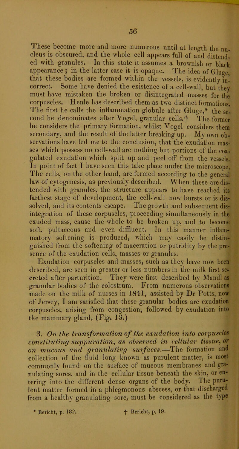 These become more and more numerous until at length the nu- cleus is obscured, and the whole cell appears full of and distend- ed with granules. In this state it assumes a brownish or black appearance ; in the latter case it is opaque. The idea of Glugc, that these bodies are formed within the vessels, is evidently In- correct. Some have denied the existence of a cell-wall, but they must have mistaken the broken or disintegrated masses for the corpuscles. Henle has described them as two distinct formations. The first he calls the inflammation globule after Gluge,* the se- cond he denominates after Vogel, granular cells.-]- The former he considers the primary formation, whilst Vogel considers them secondary, and the result of the latter breaking up. My own ob- servations have led me to the conclusion, that the exudation mas- ses which possess no cell-wall are nothing but portions of the coa- gulated exudation which split up and peel off from the vessels. In point of fact I have seen this take place under the microscope. The cells, on the other hand, are formed according to the general law of cytogenesis, as previously described. When these are dis- tended with granules, the structure appears to have reached its farthest stage of development, the cell-wall now bursts or is dis- solved, and its contents escape. The growth and subsequent dis- integration of these corpuscles, proceeding simultaneously in the exuded mass, cause the whole to be broken up, and to become soft, pultaceous and even diffluent. In this manner inflam- matory softening is produced, which may easily be distin- guished from the softening of maceration or putridity by the pre- sence of the exudation cells, masses or granules. Exudation corpuscles and masses, such as they have now been described, are seen in greater or less numbers in the milk first se- creted after parturition. They were first described by Mandl as granular bodies of the colostrum. From numerous observations made on the milk of nurses in 1841, assisted by Dr Potts, now of Jersey, I am satisfied that these granular bodies arc exudation corpuscles, arising from congestion, followed by exudation into the mammary gland, (Fig. 18.) 8. On the transformation of the exudation into corpuscles constituting suppuration, as observed in cellular tissue, or on mucous and granulating surfaces.—The formation and collection of the fluid long known as purulent matter, is most commonly found on the surface of mucous membranes and gra- nulating sores, and in the cellular tissue beneath the skin, or en- tering into the different dense organs of the body. The puru- lent matter formed in a phlegmonous abscess, or that discharged from a healthy granulating sore, must be considered as the type * Bericlit, p. 182. f Bericht, p. 19.