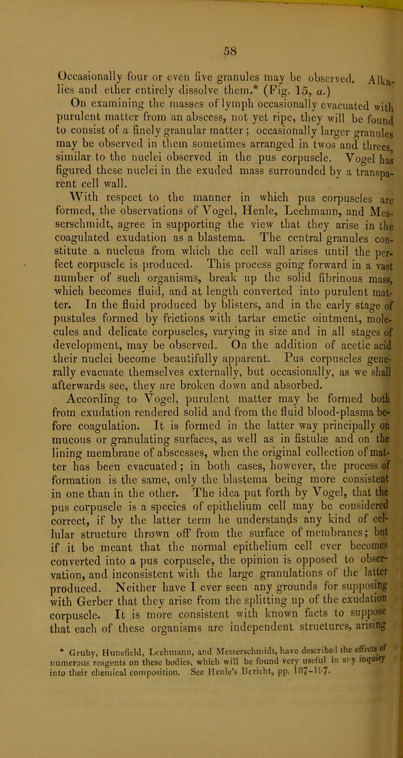 Occasionally four or even five granules may be observed. Alka- lies and ether entirely dissolve them.* (Fig. 15, a.) On examining the masses of lymph occasionally evacuated with purulent matter from an abscess, not yet ripe, they will be found to consist of a finely granular matter; occasionally larger granules may be observed in them sometimes arranged in twos and threes similar to the nuclei observed in the pus corpuscle. Vogel has figured these nuclei in the exuded mass surrounded by a transpa- rent cell wall. With respect to the manner in which pus corpuscles are formed, the observations of Vogel, Henle, Leehmann, and Mes- serschmidt, agree in supporting the view that they arise in the coagulated exudation as a blastema. The central granules con- stitute a nucleus from which the cell wall arises until the per- fect corpuscle is produced. This process going forward in a vast number of such organisms, break up the solid fibrinous mass, which becomes fluid, and at length converted into purulent mat- ter. In the fluid produced by blisters, and in the early stage of pustules formed by frictions with tartar emetic ointment, mole- cules and delicate corpuscles, varying in size and in all stages of development, may be observed. On the addition of acetic acid their nuclei become beautifully apparent. Pus corpuscles gene- rally evacuate themselves externally, but occasionally, as we shall afterwards see, they are broken down and absorbed. According to Vogel, purulent matter may be formed both from exudation rendered solid and from the fluid blood-plasma be- fore coagulation. It is formed in the latter way principally on mucous or granulating surfaces, as well as in fistulas and on the lining membrane of abscesses, when the original collection of mat- ter has been evacuated; in both cases, however, the process of formation is the same, only the blastema being more consistent in one than in the other. The idea put forth by Vogel, that the pus corpuscle is a species of epithelium cell may be considered correct, if by the latter term he understands any kind of cel- lular structure thrown off from the surface of membranes; but if it be meant that the normal epithelium cell ever becomes converted into a pus corpuscle, the opinion is opposed to obser- vation, and inconsistent with the large granulations of the latter produced. Neither have I ever seen any grounds for supposing with Gerber that they arise from the splitting up of the exudation corpuscle. It is more consistent with known facts to suppose that each of these organisms arc independent structures, arising * Gruby, Hunt-field, Leehmann, and Messerschmidt, have described the eftects;of numerous reagents on these bodies, which will be found very useful in ary inquiry into their chemical composition. See Henle’s Bericht, pp. in7-L<,7-