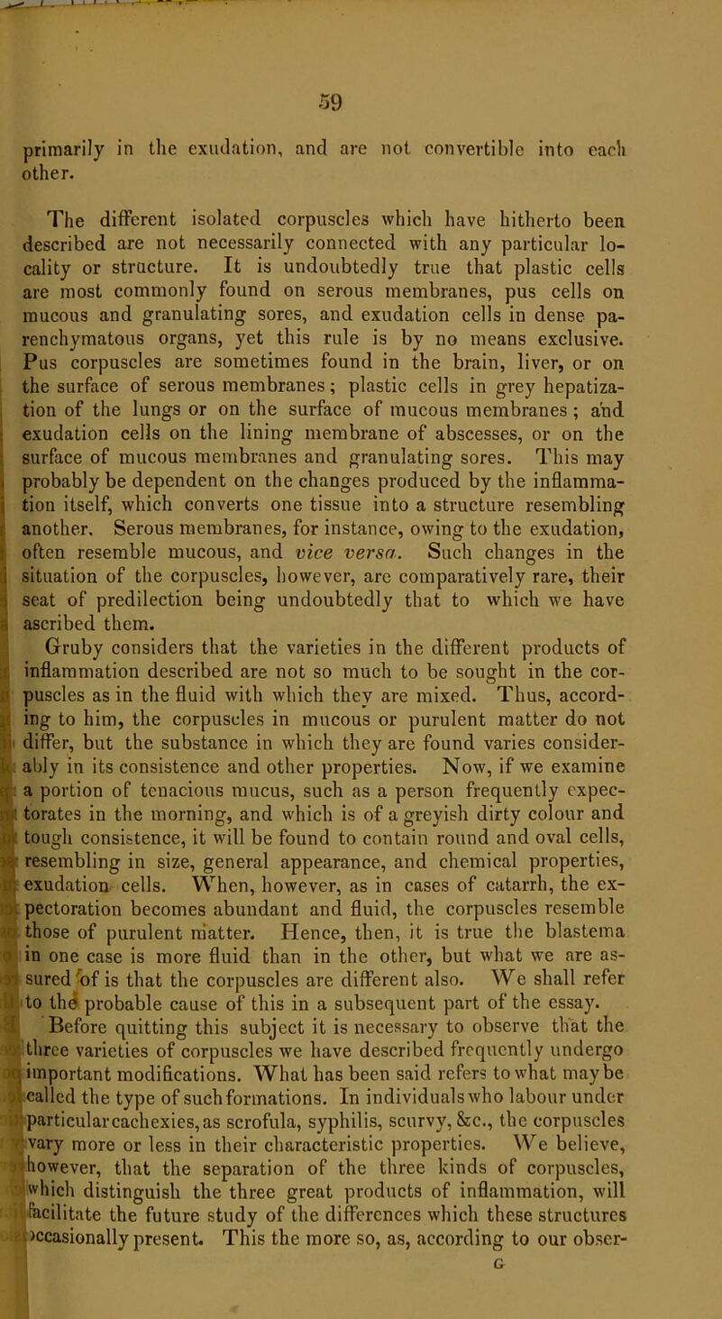 primarily in the exudation, and are not convertible into each other. The different isolated corpuscles which have hitherto been described are not necessarily connected with any particular lo- cality or structure. It is undoubtedly true that plastic cells are most commonly found on serous membranes, pus cells on raucous and granulating sores, and exudation cells in dense pa- renchymatous organs, yet this rule is by no means exclusive. Pus corpuscles are sometimes found in the brain, liver, or on the surface of serous membranes; plastic cells in grey hepatiza- tion of the lungs or on the surface of mucous membranes ; and exudation cells on the lining membrane of abscesses, or on the ! surface of mucous membranes and granulating sores. This may probably be dependent on the changes produced by the inflamma- tion itself, which converts one tissue into a structure resembling another. Serous membranes, for instance, owing to the exudation, often resemble mucous, and vice versa. Such changes in the i situation of the corpuscles, however, arc comparatively rare, their ) seat of predilection being undoubtedly that to which we have i ascribed them. Gruby considers that the varieties in the different products of inflammation described are not so much to be sought in the cor- ipuscles as in the fluid with which they are mixed. Thus, accord- ing to him, the corpuscles in mucous or purulent matter do not differ, but the substance in which they are found varies consider- I ably in its consistence and other properties. Now, if we examine a portion of tenacious mucus, such as a person frequently expec- nf; torates in the morning, and which is of a greyish dirty colour and iii. tough consistence, it will be found to contain round and oval cells, y% resembling in size, general appearance, and chemical properties, lk exudation cells. When, however, as in cases of catarrh, the ex- . pectoration becomes abundant and fluid, the corpuscles resemble ? those of purulent matter. Hence, then, it is true the blastema in one case is more fluid than in the other, but what we are as- yi sured'of is that the corpuscles are different also. We shall refer It to thd probable cause of this in a subsequent part of the essay. Before quitting this subject it is necessary to observe that the ■. three varieties of corpuscles we have described frequently undergo ■«. important modifications. What has been said refers to what maybe o’. called the type of such formations. In individuals who labour under particular cachexies, as scrofula, syphilis, scurvy, &c., the corpuscles vary more or less in their characteristic properties. We believe, however, that the separation of the three kinds of corpuscles, ' |which distinguish the three great products of inflammation, will facilitate the future study of the differences which these structures occasionally present. This the more so, as, according to our obser-