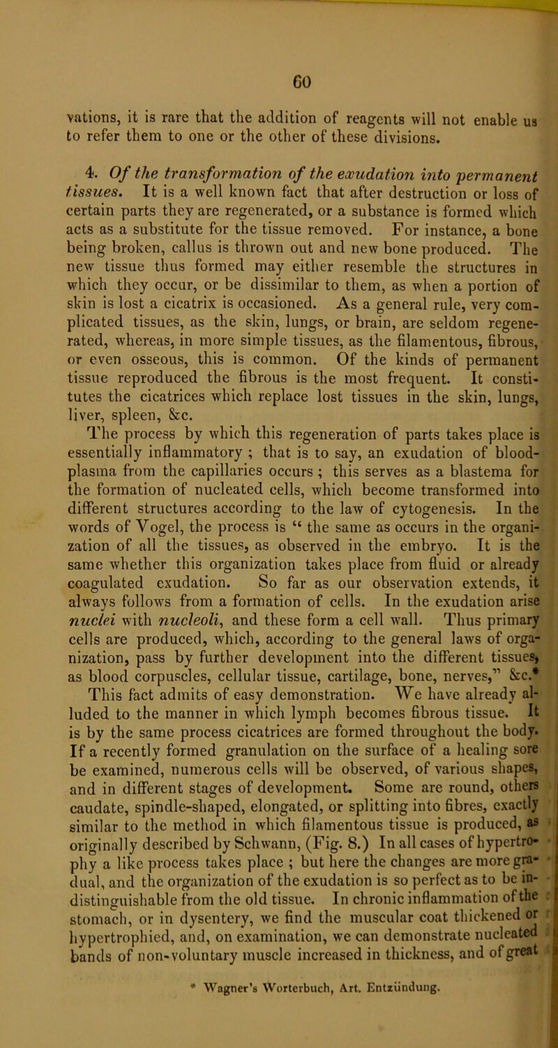 GO vations, it is rare that the addition of reagents will not enable us to refer them to one or the other of these divisions. 4. Of the transformation of the exudation into permanent tissues. It is a well known fact that after destruction or loss of certain parts they are regenerated, or a substance is formed which acts as a substitute for the tissue removed. For instance, a bone being broken, callus is thrown out and new bone produced. The new tissue thus formed may either resemble the structures in which they occur, or be dissimilar to them, as when a portion of skin is lost a cicatrix is occasioned. As a general rule, very com- plicated tissues, as the skin, lungs, or brain, are seldom regene- rated, whereas, in more simple tissues, as the filamentous, fibrous, or even osseous, this is common. Of the kinds of permanent tissue reproduced the fibrous is the most frequent. It consti- tutes the cicatrices which replace lost tissues in the skin, lungs, liver, spleen, &c. The process by which this regeneration of parts takes place is essentially inflammatory ; that is to say, an exudation of blood- plasma from the capillaries occurs ; this serves as a blastema for the formation of nucleated cells, which become transformed into different structures according to the law of cytogenesis. In the words of Vogel, the process is “ the same as occurs in the organi- zation of all the tissues, as observed in the embryo. It is the same whether this organization takes place from fluid or already coagulated exudation. So far as our observation extends, it always follows from a formation of cells. In the exudation arise nuclei with nucleoli, and these form a cell wall. Thus primary cells are produced, which, according to the general laws of orga- nization, pass by further development into the different tissues, as blood corpuscles, cellular tissue, cartilage, bone, nerves,” &c.* This fact admits of easy demonstration. We have already al- luded to the manner in which lymph becomes fibrous tissue. It is by the same process cicatrices are formed throughout the body. If a recently formed granulation on the surface of a healing sore be examined, numerous cells will be observed, of various shapes, and in different stages of development. Some are round, others caudate, spindle-shaped, elongated, or splitting into fibres, exactly similar to the method in which filamentous tissue is produced, as originally described by Schwann, (Fig. 8.) In all cases of hypertro- phy a like process takes place ; but here the changes are more gra- dual, and the organization of the exudation is so perfect as to be in- distinguishable from the old tissue. In chronic inflammation of the t stomach, or in dysentery, we find the muscular coat thickened or hypertrophied, and, on examination, we can demonstrate nucleated bands of non-voluntary muscle increased in thickness, and of great Wagner’s Worterbuch, Art. Entziindung.
