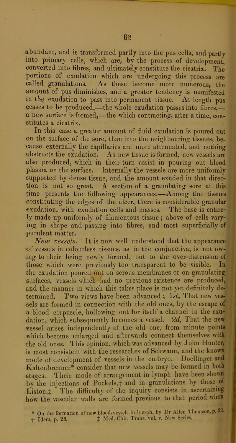 abundant, and is transformed partly into the pus cells, and partly into primary cells, which are, by the process of development, converted into fibres, and ultimately constitute the cicatrix. The portions of exudation which are undergoing this process are called granulations. As these become more numerous, the amount of pus diminishes, and a greater tendency is manifested in the exudation to pass into permanent tissue. At length pus ceases to be produced,—the whole exudation passes into fibres,— a new surface is formed,—the which contracting, after a time, con- stitutes a cicatrix. In this case a greater amount of fluid exudation is poured out on the surface of the sore, than into the neighbouring tissues, be- cause externally the capillaries are more attenuated, and nothing obstructs the exudation. As new tissue is formed, new vessels are also produced, which in their turn assist in pouring out blood plasma on the surface. Internally the vessels are more uniformly supported by dense tissue, and the amount exuded in that direc- tion is not so great. A section of a granulating sore at this time presents the following appearances.—Among the tissues constituting the edges of the ulcer, there is considerable granular exudation, with exudation cells and masses. The base is entire- ly made up uniformly of filamentous tissue ; above of cells vary- ing in shape and passing into fibres, and most superficially of purulent matter. New vessels. It is now well understood that the appearance of vessels in colourless tissues, as in the conjunctiva, is not ow- ing to their being newly formed, but to the over-distension of those which were previously too transparent to be visible. In the exudation poured out on serous membranes or on granulating surfaces, vessels which had no previous existence are produced, and the manner in which this takes place is not yet definitely de- termined. Two views have been advanced ; ls£, That new ves- sels are formed in connection with the old ones, by the escape of a blood corpuscle, hollowing out for itself a channel in the exu- dation, which subsequently becomes a vessel. 2rf, That the new vessel arises independently of the old one, from minute points which become enlarged and afterwards connect themselves with the old ones. This opinion, which was advanced by John Hunter, is most consistent with the researches of Schwann, and the known mode of development of vessels in the embryo. Doellinger and Kaltenbrenner* consider that new vessels may be formed in both stages. Their mode of arrangement in lymph have been shown by the injections of Pockels,fi and in granulations by those of Liston.J The difficulty of the inquiry consists in ascertaining how the vascular walls are formed previous to that period when * On the formation of new blood-vessels in lymph, by Dr Allen 1 homson, p. 21- f Idem. p. 28. £ Mcd.-Chir. Trans. voL v. New Series.