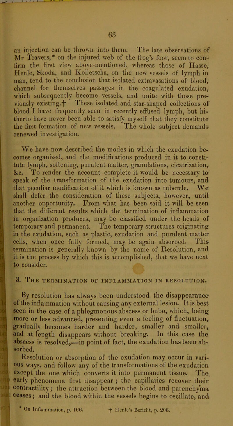 an injection can be thrown into them. The late observations of Mr Travers,* on the injured web of the frog’s foot, seem to con- firm the first view above-mentioned, whereas those of Hasse, Henle, Skoda, and Kolletscha, on the new vessels of lymph in man, tend to the conclusion that isolated extravasations of blood, channel for themselves passages in the coagulated exudation, which subsequently become vessels, and unite with those pre- viously existing.*f* These isolated and star-shaped collections of blood I have frequently seen in recently effused lymph, but hi- therto have never been able to satisfy myself that they constitute the first formation of new vessels. The whole subject demands renewed investigation. We have now described the modes in which the exudation be- comes organized, and the modifications produced in it to consti- tute lymph, softening, purulent matter, granulations, cicatrization, &c. To render the account complete it would be necessary to speak of the transformation of the exudation into tumours, and that peculiar modification of it which is known as tubercle. We shall defer the consideration of these subjects, however, until another opportunity. From what has been said it will be seen that the different results which the termination of inflammation in organization produces, may be classified under the heads of temporary and permanent. The temporary structures originating in the exudation, such as plastic, exudation and purulent matter cells, when once fully formed, may be again absorbed. This termination is generally known by the name of Resolution, and it is the process by which this is accomplished, that we have next to consider. 3. The termination of inflammation in resolution. By resolution has always been understood the disappearance of the inflammation without causing any external lesion. It is best seen in the case of a phlegmonous abscess or bubo, which, being more or less advanced, presenting even a feeling of fluctuation, gradually becomes harder and harder, smaller and smaller, and at length disappears without breaking. In this case the abscess is resolved,—in point of fact, the exudation has been ab- sorbed. Resolution or absorption of the exudation may occur in vari- ous ways, and follow any of the transformations of the exudation except the one which converts it. into permanent tissue. The early phenomena first disappear ; the capillaries recover their contractility; the attraction between the blood and parenchyma ceases; and the blood within the vessels begins to oscillate, and * On Inflammation, p. 106. ■)■ Henle’s Bcridit, p. 206.