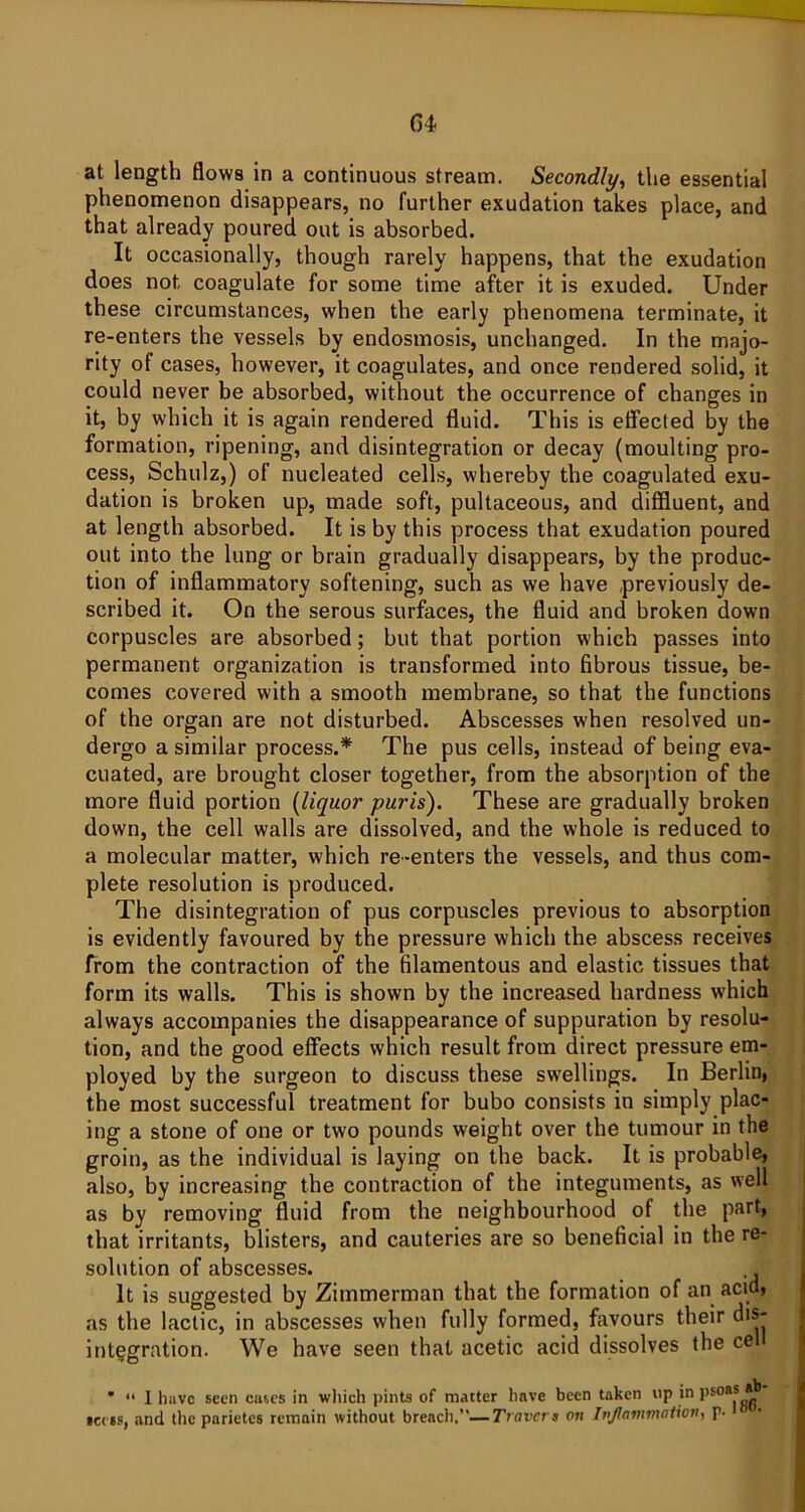 04 at length flows in a continuous stream. Secondly, the essential phenomenon disappears, no further exudation takes place, and that already poured out is absorbed. It occasionally, though rarely happens, that the exudation does not, coagulate for some time after it is exuded. Under these circumstances, when the early phenomena terminate, it re-enters the vessels by endosmosis, unchanged. In the majo- rity of cases, however, it coagulates, and once rendered solid, it could never be absorbed, without the occurrence of changes in it, by which it is again rendered fluid. This is effected by the formation, ripening, and disintegration or decay (moulting pro- cess, Schulz,) of nucleated cells, whereby the coagulated exu- dation is broken up, made soft, pultaceous, and diffluent, and at length absorbed. It is by this process that exudation poured out into the lung or brain gradually disappears, by the produc- tion of inflammatory softening, such as we have previously de- scribed it. On the serous surfaces, the fluid and broken down corpuscles are absorbed; but that portion which passes into permanent organization is transformed into fibrous tissue, be- comes covered with a smooth membrane, so that the functions of the organ are not disturbed. Abscesses when resolved un- dergo a similar process.* The pus cells, instead of being eva- cuated, are brought closer together, from the absorption of the more fluid portion (liquor purls). These are gradually broken down, the cell walls are dissolved, and the whole is reduced to a molecular matter, which re-enters the vessels, and thus com- plete resolution is produced. The disintegration of pus corpuscles previous to absorption is evidently favoured by the pressure which the abscess receives from the contraction of the filamentous and elastic tissues that form its walls. This is shown by the increased hardness which always accompanies the disappearance of suppuration by resolu- tion, and the good effects which result from direct pressure em- ployed by the surgeon to discuss these swellings. In Berlin, the most successful treatment for bubo consists in simply plac- ing a stone of one or two pounds weight over the tumour in the groin, as the individual is laying on the back. It is probable, also, by increasing the contraction of the integuments, as well as by removing fluid from the neighbourhood ot the part, that irritants, blisters, and cauteries are so beneficial in the re- solution of abscesses. It is suggested by Zimmerman that the formation of an acid, as the lactic, in abscesses when fully formed, favours their dis- integration. We have seen that acetic acid dissolves the ce *  1 have seen cases in which pints of matter have been taken up in p*0** icess, and the pnrietes remain without breach,— Travert on Inflammation, p.