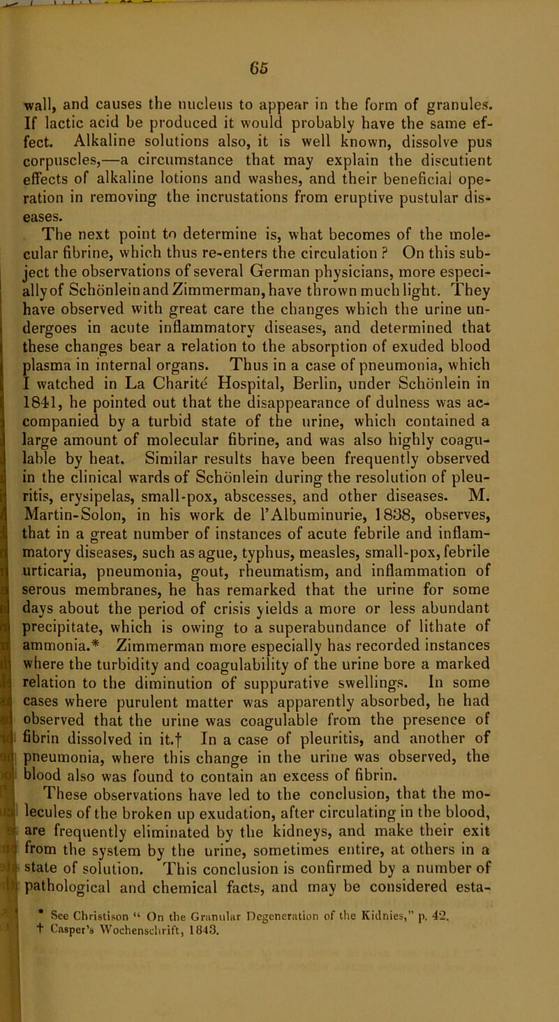 wall, and causes the nucleus to appear in the form of granules. If lactic acid be produced it would probably have the same ef- fect. Alkaline solutions also, it is well known, dissolve pus corpuscles,—a circumstance that may explain the discutient effects of alkaline lotions and washes, and their beneficial ope- ration in removing the incrustations from eruptive pustular dis- eases. The next point to determine is, what becomes of the mole- cular fibrine, which thus re-enters the circulation ? On this sub- ject the observations of several German physicians, more especi- allyof Schonlein and Zimmerman, have thrown much light. They have observed with great care the changes which the urine un- dergoes in acute inflammatory diseases, and determined that these changes bear a relation to the absorption of exuded blood plasma in internal organs. Thus in a case of pneumonia, which I watched in La Charite Hospital, Berlin, under Schonlein in 1841, he pointed out that the disappearance of dulness was ac- companied by a turbid state of the urine, which contained a large amount of molecular fibrine, and was also highly coagu- lable by heat. Similar results have been frequently observed in the clinical wards of Schonlein during the resolution of pleu- ritis, erysipelas, small-pox, abscesses, and other diseases. M. Martin-Solon, in his work de l’Albuminurie, 1838, observes, that in a great number of instances of acute febrile and inflam- matory diseases, such as ague, typhus, measles, small-pox, febrile urticaria, pneumonia, gout, rheumatism, and inflammation of serous membranes, he has remarked that the urine for some days about the period of crisis yields a more or less abundant precipitate, which is owing to a superabundance of lithate of ammonia.* Zimmerman more especially has recorded instances where the turbidity and coagulability of the urine bore a marked relation to the diminution of suppurative swellings. In some cases where purulent matter was apparently absorbed, he had observed that the urine was coagulable from the presence of fibrin dissolved in it.f In a case of pleuritis, and another of pneumonia, where this change in the urine was observed, the blood also was found to contain an excess of fibrin. These observations have led to the conclusion, that the mo- lecules of the broken up exudation, after circulating in the blood, are frequently eliminated by the kidneys, and make their exit from the system by the urine, sometimes entire, at others in a state of solution. This conclusion is confirmed by a number of pathological and chemical facts, and may be considered esta- * See Christison “ On the Granular Degeneration of the Kidnies,” p. 42. t Casper’s Wochenschrift, 1843.