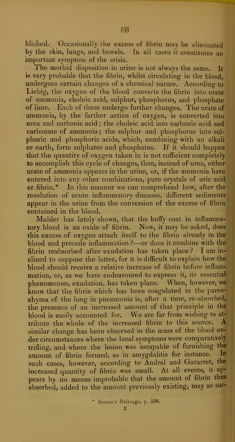 G6 blished. Occasionally llie excess of fibrin may be eliminated by the skin, lungs, and bowels. In all cases it constitutes an important symptom of the crisis. The morbid disposition in urine is not always the same. It is very probable that the fibrin, whilst circulating in the blood, undergoes certain changes of a chemical nature. According to Liebig, the oxygen of the blood converts the fibrin into urate of ammonia, choleic acid, sulphur, phosphorus, and phosphate of lime. Each of these undergo further changes. The urate of ammonia, by the farther action of oxygen, is converted into urea and carbonic acid; the choleic acid into carbonic acid and carbonate of ammonia; the sulphur and phosphorus into sul- phuric and phosphoric acids, which, combining with an alkali or earth, form sulphates and phosphates. If it should happen that the quantity of oxygen taken in is not sufficient completely to accomplish this cycle of changes, then, instead of urea, either urate of ammonia appears in the urine, or, if the ammonia have entered into any other combinations, pure crystals of uric acid or fibrin.* In this manner we can comprehend how, after the resolution of acute inflammatory diseases, different sediments appear in the urine from the conversion of the excess of fibrin contained in the blood. Mulder has lately shown, that the buffiy coat in inflamma- tory blood is an oxide of fibrin. Now, it may be asked, does this excess of oxygen attach itself to the fibrin already in the blood and precede inflammation ?—or does it combine with the fibrin reabsorbed after exudation has taken place? I am in- clined to suppose the latter, for it is difficult to explain how the blood should receive a relative increase of fibrin before inflam- mation, or, as we have endeavoured to express it, its essential- phenomenon, exudation, has taken place. When, however, we know that the fibrin which has been coagulated in the paren- chyma of the lung in pneumonia is, after a time, re-absorbed, the presence of an increased amount of that principle in the blood is easily accounted for. We are far from wishing to at- tribute the whole of the increased fibrin to this source. A similar change has been observed in the mass of the blood un- der circumstances where the local symptoms were comparatively trifling, and where the lesion was incapable of furnishing the amount of fibrin formed, as in amygdalitis for instance. In such cases, however, according to Atidral and Gavarret, the increased quantity of fibrin was small. At all events, it ap- pears by no means improbable that the amount of fibrin thus absorbed, added to the amount previously existing, may so sur- * Simon’s Beitragi:, p. 536. 3