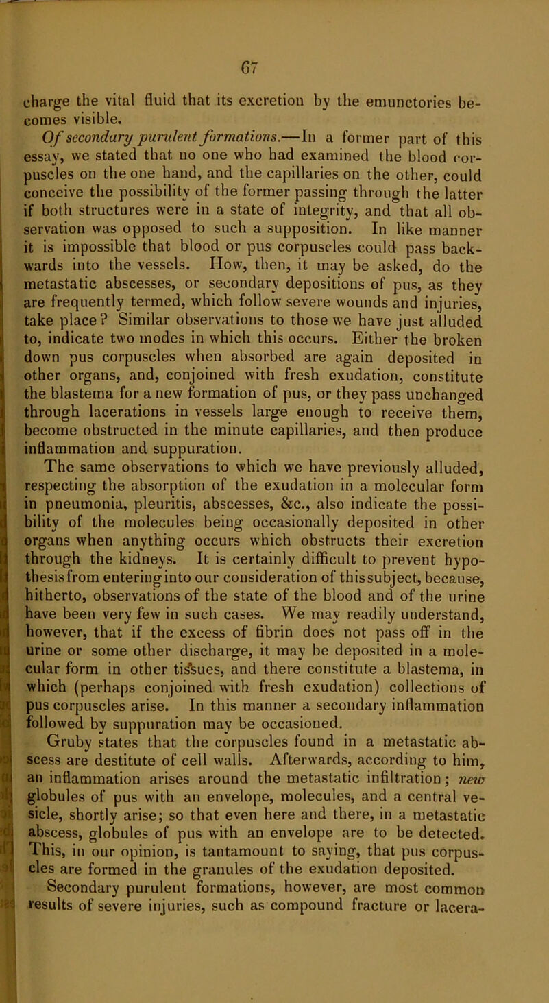 charge the vital fluid that its excretion by the emunetories be- comes visible. Of secondary purulent formations.—In a former part of this essay, we stated that no one who had examined the blood cor- puscles on the one hand, and the capillaries on the other, could conceive the possibility of the former passing through the latter if both structures were in a state of integrity, and that all ob- servation was opposed to such a supposition. In like manner it is impossible that blood or pus corpuscles could pass back- wards into the vessels. How, then, it may be asked, do the metastatic abscesses, or secondary depositions of pus, as they are frequently termed, which follow severe wounds and injuries, take place? Similar observations to those we have just alluded to, indicate two modes in which this occurs. Either the broken down pus corpuscles when absorbed are again deposited in other organs, and, conjoined with fresh exudation, constitute the blastema for anew formation of pus, or they pass unchanged through lacerations in vessels large enough to receive them, become obstructed in the minute capillaries, and then produce inflammation and suppuration. The same observations to which we have previously alluded, respecting the absorption of the exudation in a molecular form in pneumonia, pleuritis, abscesses, &c., also indicate the possi- bility of the molecules being occasionally deposited in other organs when anything occurs which obstructs their excretion through the kidneys. It is certainly difficult to prevent hypo- thesis from enteringinto our consideration of thissubject, because, hitherto, observations of the state of the blood and of the urine have been very few in such cases. We may readily understand, however, that if the excess of fibrin does not pass off in the urine or some other discharge, it may be deposited in a mole- cular form in other tissues, and there constitute a blastema, in which (perhaps conjoined with fresh exudation) collections of pus corpuscles arise. In this manner a secondary inflammation followed by suppuration may be occasioned. Gruby states that the corpuscles found in a metastatic ab- scess are destitute of cell walls. Afterwards, according to him, an inflammation arises around the metastatic infiltration; new globules of pus with an envelope, molecules, and a central ve- sicle, shortly arise; so that even here and there, in a metastatic abscess, globules of pus with an envelope are to be detected. This, in our opinion, is tantamount to saying, that pus corpus- cles are formed in the granules of the exudation deposited. Secondary purulent formations, however, are most common results of severe injuries, such as compound fracture or lacera-