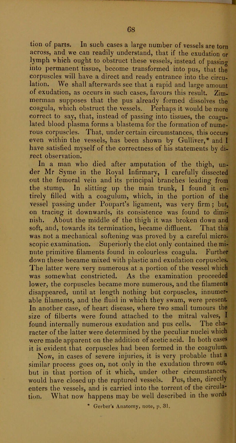 G8 tion of parts. In such cases a large number of vessels are torn across, and we can readily understand, that if the exudation or lymph which ought to obstruct these vessels, instead of passing into permanent tissue, become transformed into pus, that the corpuscles will have a direct and ready entrance into the circu- lation. We shall afterwards see that a rapid and large amount of exudation, as occurs in such cases, favours this result. Zim- merman supposes that the pus already formed dissolves the coagula, which obstruct the vessels. Perhaps it would be more correct to say, that, instead of passing into tissues, the coagu- lated blood plasma forms a blastema for the formation of nume- rous corpuscles. That, under certain circumstances, this occurs even within the vessels, has been shown by Gulliver,* and I have satisfied myself of the correctness of his statements by di- rect observation. In a man who died after amputation of the thigh, un- der Mr Syme in the Royal Infirmary, I carefully dissected out the femoral vein and its principal branches leading from the stump. In slitting up the main trunk, I found it en- tirely filled with a coagulum, which, in the portion of the vessel passing under Poupart’s ligament, was very firm; but, on tracing it downwards, its consistence was found to dimi- nish. About the middle of the thigh it was broken down and soft, and, towards its termination, became diffluent. That this was not a mechanical softening was proved by a careful micro- scopic examination. Superiorly the clot only contained the mi- nute primitive filaments found in colourless coagula. Further down these became mixed with plastic and exudation corpuscles. The latter were very numerous at a portion of the vessel which was somewhat constricted. As the examination proceeded lower, the corpuscles became more numerous, and the filaments disappeared, until at length nothing but corpuscles, innumer- able filaments, and the fluid in which they swam, were present. In another case, of heart disease, where two small tumours the size of filberts were found attached to the mitral valves, I found internally numerous exudation and pus cells. The cha- racter of the latter were determined by the peculiar nuclei which were made apparent on the addition of acetic acid. In both cases it is evident that corpuscles had been formed in the coagulum. Now, in cases of severe injuries, it is very probable that a similar process goes on, not only in the exudation thrown out, but in that portion of it which, under other circumstances, would have closed up the ruptured vessels. Pus, then, directly enters the vessels, and is carried into the torrent of the circula- tion. What now happens may be well described in the words * Gerber'* Anatomy, note, p. 31.