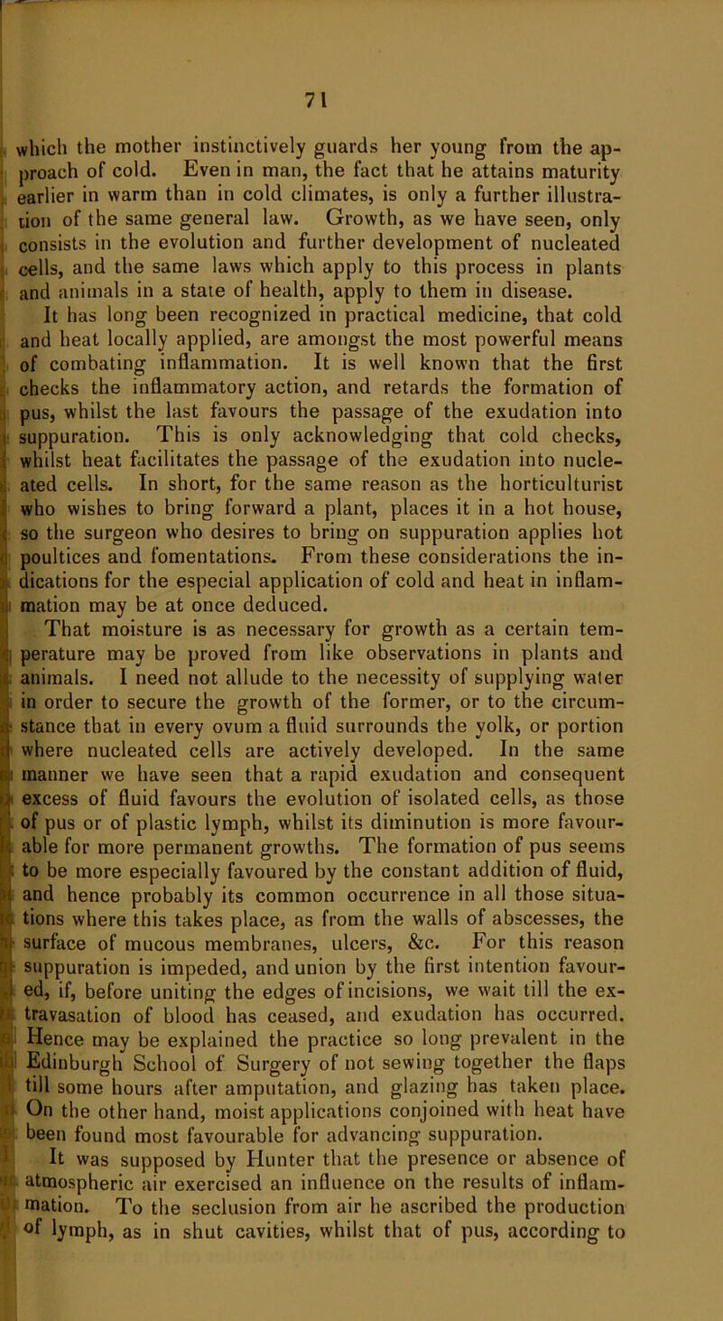 which the mother instinctively guards her young from the ap- proach of cold. Even in man, the fact that he attains maturity earlier in warm than in cold climates, is only a further illustra- tion of the same general law. Growth, as we have seen, only consists in the evolution and further development of nucleated cells, and the same laws which apply to this process in plants and animals in a state of health, apply to them in disease. It has long been recognized in practical medicine, that cold and heat locally applied, are amongst the most powerful means of combating inflammation. It is well known that the first checks the inflammatory action, and retards the formation of . pus, whilst the last favours the passage of the exudation into suppuration. This is only acknowledging that cold checks, whilst heat facilitates the passage of the exudation into nucle- ated cells. In short, for the same reason as the horticulturist who wishes to bring forward a plant, places it in a hot house, so the surgeon who desires to bring on suppuration applies hot poultices and fomentations. From these considerations the in- dications for the especial application of cold and heat in inflam- Smation may be at once deduced. That moisture is as necessary for growth as a certain tem- I perature may be proved from like observations in plants and animals. I need not allude to the necessity of supplying water in order to secure the growth of the former, or to the circum- • stance that in every ovum a fluid surrounds the yolk, or portion where nucleated cells are actively developed. In the same ; manner we have seen that a rapid exudation and consequent excess of fluid favours the evolution of isolated cells, as those of pus or of plastic lymph, whilst its diminution is more favour- . able for more permanent growths. The formation of pus seems : to be more especially favoured by the constant addition of fluid, and hence probably its common occurrence in all those situa- tions where this takes place, as from the walls of abscesses, the surface of mucous membranes, ulcers, &c. For this reason suppuration is impeded, and union by the first intention favour- ed, if, before uniting the edges of incisions, we wait till the ex- travasation of blood has ceased, and exudation has occurred. Hence may be explained the practice so long prevalent in the Edinburgh School of Surgery of not sewing together the flaps till some hours after amputation, and glazing has taken place. On the other hand, moist applications conjoined with heat have been found most favourable for advancing suppuration. It was supposed by Hunter that the presence or absence of ac atmospheric air exercised an influence on the results of inflam- mation. To the seclusion from air he ascribed the production f lymph, as in shut cavities, whilst that of pus, according to