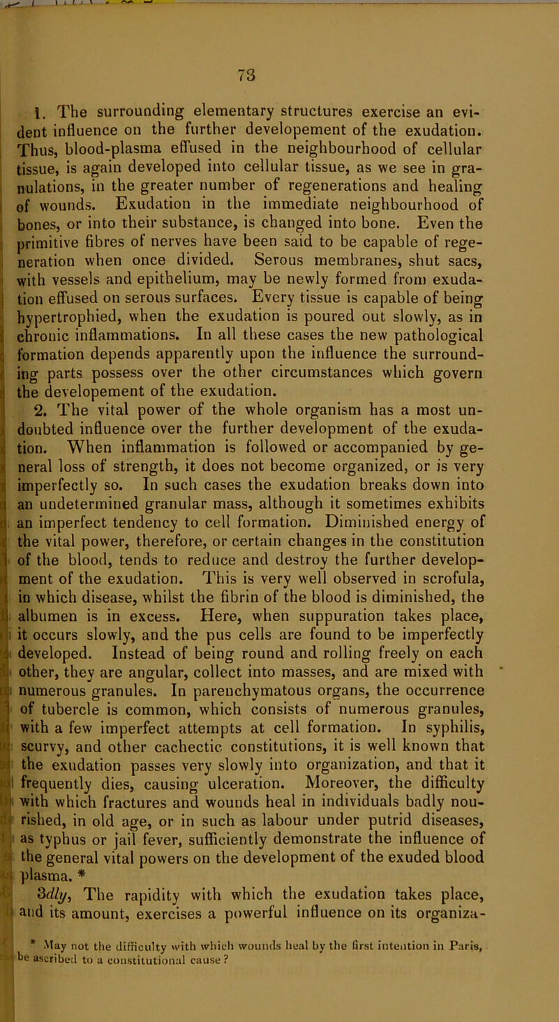 1. The surrounding elementary structures exercise an evi- dent influence on the further developement of the exudation. Thus, blood-plasma effused in the neighbourhood of cellular tissue, is again developed into cellular tissue, as we see in gra- nulations, in the greater number of regenerations and healing of wounds. Exudation in the immediate neighbourhood of bones, or into their substance, is changed into bone. Even the primitive fibres of nerves have been said to be capable of rege- neration when once divided. Serous membranes, shut sacs, with vessels and epithelium, may be newly formed from exuda- tion effused on serous surfaces. Every tissue is capable of being hypertrophied, when the exudation is poured out slowly, as in chronic inflammations. In all these cases the new pathological formation depends apparently upon the influence the surround- ing parts possess over the other circumstances which govern the developement of the exudation. 2. The vital power of the whole organism has a most un- doubted influence over the further development of the exuda- tion. When inflammation is followed or accompanied by ge- neral loss of strength, it does not become organized, or is very imperfectly so. In such cases the exudation breaks down into I an undetermined granular mass, although it sometimes exhibits i an imperfect tendency to cell formation. Diminished energy of . the vital power, therefore, or certain changes in the constitution i of the blood, tends to reduce and destroy the further develop- ment of the exudation. This is very well observed in scrofula, ( in which disease, whilst the fibrin of the blood is diminished, the ij albumen is in excess. Here, when suppuration takes place, : it occurs slowly, and the pus cells are found to be imperfectly developed. Instead of being round and rolling freely on each it other, they are angular, collect into masses, and are mixed with ji numerous granules. In parenchymatous organs, the occurrence i of tubercle is common, which consists of numerous granules, with a few imperfect attempts at cell formation. In syphilis, ■ scurvy, and other cachectic, constitutions, it is well known that the exudation passes very slowly into organization, and that it frequently dies, causing ulceration. Moreover, the difficulty with which fractures and wounds heal in individuals badly nou- rished, in old age, or in such as labour under putrid diseases, t as typhus or jail fever, sufficiently demonstrate the influence of ) the general vital powers on the development of the exuded blood plasma. * 3dly, The rapidity with which the exudation takes place, 9 and its amount, exercises a powerful influence on its organiza- Ij * May not the difficulty with which wounds heal by the first intention in Paris, a*'j be ascribed to a constitutional cause ?