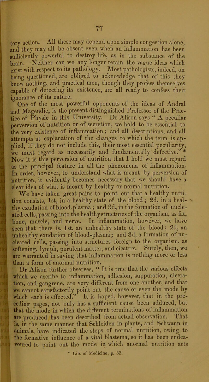 tory action. All these may depend upon simple congestion alone, and they may all be absent even when an inflammation has been sufficiently powerful to destroy life, as in the substance of the brain. Neither can we any lunger retain the vague ideas which exist with respect to its pathology. Most pathologists, indeed, on being questioned, are obliged to acknowledge that of this they know nothing, and practical men, though they profess themselves capable of detecting its existence, are all ready to confess their ignorance of its nature. One of the most powerful opponents of the ideas of Andral and Magendie, is the present distinguished Professor of the Prac- tice of Physic in this University. Dr Alison says “ A peculiar perversion of nutrition or of secretion, we hold to be essential to the very existence of inflammation ; and all descriptions, and all attempts at explanation of the changes to which the term is ap- plied, if they do not include this, their most essential peculiarity, we must regard as necessarily and fundamentally defective.11 * Now it is this perversion of nutrition that I hold we must regard as the principal feature in all the phenomena of inflammation. In order, however, to understand what is meant by perversion of nutrition, it evidently becomes necessary that we should have a clear idea of what is meant by healthy or normal nutrition. We have taken great pains to point out that a healthy nutri- tion consists, 1st, in a healthy state of the blood; 2d, in a heal- '• thy exudation of blood-plasma ; and 3d, in the formation of nucle- ated cells, passing into the healthy structures of the organism, as fat, bone, muscle, and nerve. In inflammation, however, we have seen that there is, 1st, an unhealthy state of the blood; 2d, an unhealthy exudation of blood-plasma; and 3d, a formation of nu- cleated cells, passing into structures foreign to the organism, as softening, lymph, purulent matter, and cicatrix. Surely, then, we are warranted in saying that inflammation is nothing more or less than a form of anormal nutrition. Dr Alison further observes, “ It is true that the various effects which we ascribe to inflammation, adhesion, suppuration, ulcera- tion, and gangrene, are very different from one another, and that we cannot satisfactorily point out the cause or even the mode by which each is effected.11 It is hoped, however, that in the pre- ceding pages, not only has a sufficient cause been adduced, but that the mode in which the different terminations of inflammation are produced has been described from actual observation. That is, in the same manner that Schleiden in plants, and Schwann in animals, have indicated the steps of normal nutrition, owing to the formative influence of a vital blastema, so it has been endea- voured to point out the mode in which anormal nutrition acts * Lib. of Medicine, p. 53,