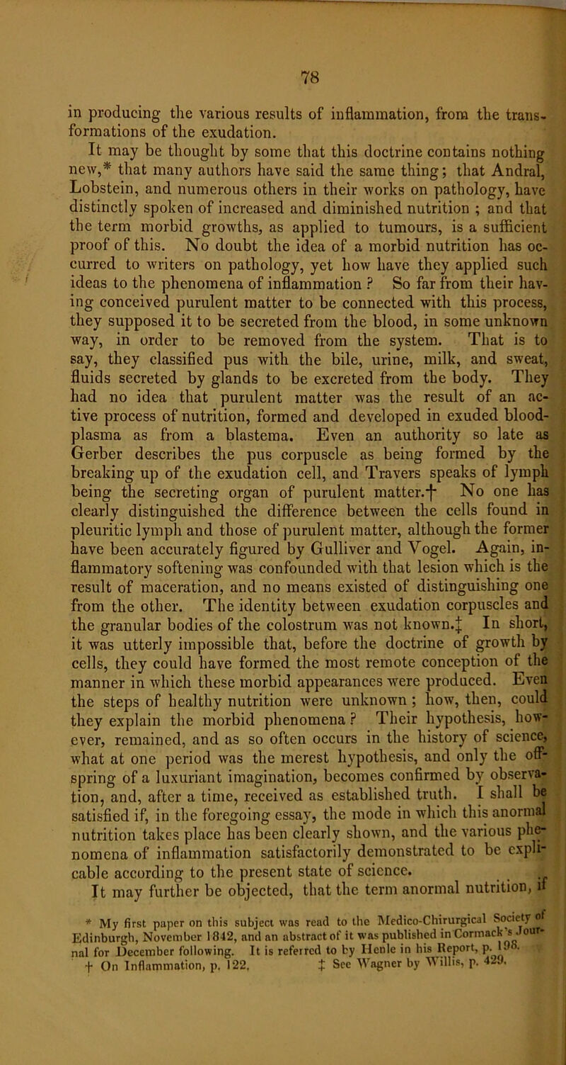 in producing the various results of inflammation, from the trans- formations of the exudation. It may be thought by some that this doctrine contains nothing new,* that many authors have said the same thing; that Andral, Lobstein, and numerous others in their works on pathology, have distinctly spoken of increased and diminished nutrition ; and that the term morbid growths, as applied to tumours, is a sufficient proof of this. No doubt the idea of a morbid nutrition has oc- curred to writers on pathology, yet how have they applied such ideas to the phenomena of inflammation ? So far from their hav- ing conceived purulent matter to be connected with this process, they supposed it to be secreted from the blood, in some unknown way, in order to be removed from the system. That is to say, they classified pus with the bile, urine, milk, and sweat, fluids secreted by glands to be excreted from the body. They had no idea that purulent matter was the result of an ac- tive process of nutrition, formed and developed in exuded blood- plasma as from a blastema. Even an authority so late as Gerber describes the pus corpuscle as being formed by the breaking up of the exudation cell, and Travers speaks of lymph being the secreting organ of purulent matter. *f* No one has clearly distinguished the difference between the cells found in pleuritic lymph and those of purulent matter, although the former have been accurately figured by Gulliver and Yogel. Again, in- flammatory softening was confounded with that lesion which is the result of maceration, and no means existed of distinguishing one from the other. The identity between exudation corpuscles and the granular bodies of the colostrum was not known.]; In short, it was utterly impossible that, before the doctrine of growth by cells, they could have formed the most remote conception of the manner in which these morbid appearances were produced. Even the steps of healthy nutrition were unknown ; how, then, could they explain the morbid phenomena ? Their hypothesis, how- ever, remained, and as so often occurs in the history of science, what at one period was the merest hypothesis, and only the off- spring of a luxuriant imagination, becomes confirmed by observa- tion, and, after a time, received as established truth. I shall be satisfied if, in the foregoing essay, the mode in which this anormal nutrition takes place has been clearly shown, and the various phe- nomena of inflammation satisfactorily demonstrated to be expli- cable according to the present state of science. It may further be objected, that the term anormal nutrition, if * My first paper on this subject was read to the Medico-Chirurgical Society of Edinburgh, November 1842, and an abstract of it was published in Cormack s our nal for December following. It is referred to by Henlc in his Report, p. 1. • f On Inflammation, p. 122. J See Wagner by Willis, p. 42J.