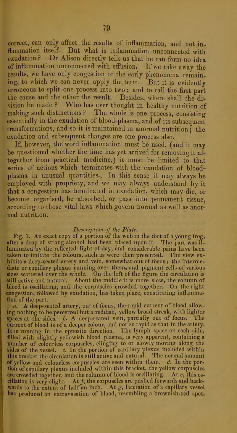 correct, can only affect the results of inflammation, and not in- flammation itself. But what is inflammation unconnected with exudation ? Dr Alison directly tells us that he can form no idea of inflammation unconnected with effusion. If we take away the results, we have only congestion or the early phenomena remain- ing, to which we can never apply the term. But it is evidently erroneous to split one process into two; and to call the first part the cause and the other the result. Besides, where shall the di- vision be made ? Who has ever thought in healthy nutrition of making such distinctions ? The whole is one process, consisting essentially in the exudation of blood-plasma, and of its subsequent transformations, and so it is maintained in anormal nutrition ; the exudation and subsequent changes are one process also. If, however, the word inflammation must be used, (and it may be questioned whether the time has yet arrived for removing it al- together from practical medicine,) it must be limited to that series of actions which terminates with the exudation of blood- plasma in unusual quantities.. In this sense it may always be employed with propriety, and we may always understand by it that a congestion has terminated in exudation, which may die, or become organised, be absorbed, or pass into permanent tissue, according to those vital laws which govern normal as well as anor- mal nutrition. Description of the Plate. Fig. 1. An exact copy of a portion of the web in the foot of a young frog, after a drop of strong alcohol had been placed upon it. The part was il- luminated by the reflected light of day, and considerable pains have been taken to imitate the colours, such as were then presented. The view ex- hibits a deep-seated artery and vein, somewhat out of focus ; the interme- diate or capillary plexus running over them, and pigment cells of various sizes scattered over the whole. On the left of the figure the circulation is still active and natural. About the middle it is more slow', the column of blood is oscillating, and the corpuscles crowded together. On the right congestion, followed by exudation, has taken place, constituting inflamma- tion of the part. a. A deep-seated artery, out of focus, the rapid current of blood allow- ing nothing to be perceived but a reddish, yellow broad streak, with lighter spaces at the sides, b. A deep-seated vein, partially out of focus. The current of blood is of a deeper colour, and not so rapid as that in the artery. It is running in the opposite direction. The lymph space on each side, filled with slightly yellowish blood plasma, is very apparent, containing a number of colourless corpuscles, clinging to or slowly moving along the sides of the vessel, c. In the portion of capillary plexus included within this bracket the circulation is still active and natural, The normal amount of yellow and colourless corpuscles are seen within them. d. In the por- tion of capillary plexus included within this bracket, the yellow corpuscles are crowded together, and the column of blood is oscillating. At e, this os- cillation is very slight. At f, the corpuscles are pushed forwards and back- wards to the extent of half an inch. At g, laceration of a capillary vessel has produced an extravasation of blood, resembling a brownish-red spot.
