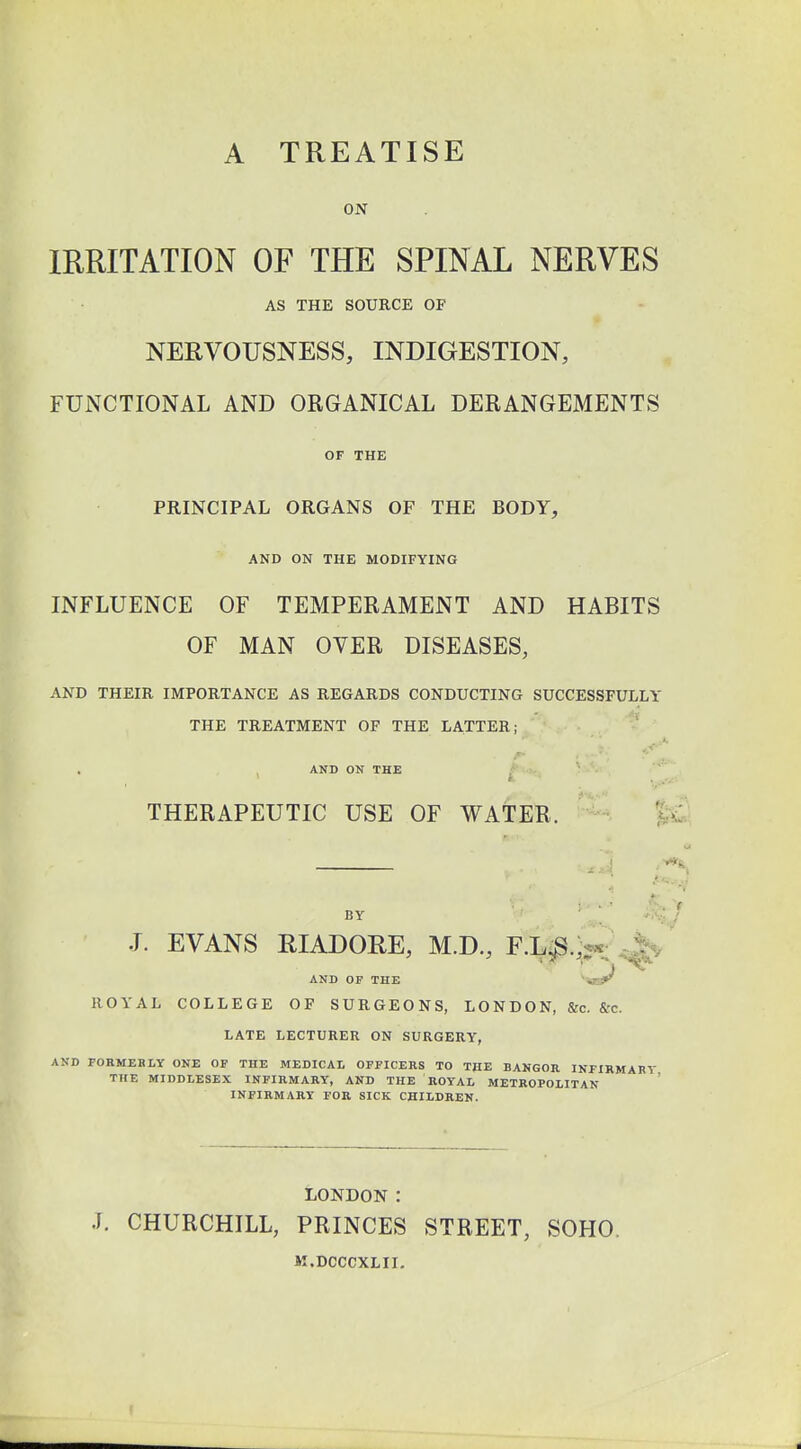 A TREATISE ON IRRITATION OF THE SPINAL NERVES AS THE SOURCE OP NERVOUSNESS, INDIGESTION, FUNCTIONAL AND ORGANICAL DERANGEMENTS OF THE PRINCIPAL ORGANS OF THE BODY, AND ON THE MODIFYING INFLUENCE OF TEMPERAMENT AND HABITS OF MAN OVER DISEASES, AND THEIR IMPORTANCE AS REGARDS CONDUCTING SUCCESSFULLY THE TREATMENT OF THE LATTER; AND ON THE THERAPEUTIC USE OF WATER. BY J. EVANS RIADORE, M.D., F.T^S... AND OF THE *Ci^ ROYAL COLLEGE OF SURGEONS, LONDON, &c. Src. LATE LECTURER ON SURGERY, AND FORMERLY ONE OF THE MEDICAL OFFICERS TO THE BANGOR INFIRMARY THE MIDDLESEX INFIRMARY, AND THE ROYAL METROPOLITAN INFIRMARY FOR SICK CHILDREN. LONDON : J. CHURCHILL, PRINCES STREET, SOHO. M.DCCCXLII.