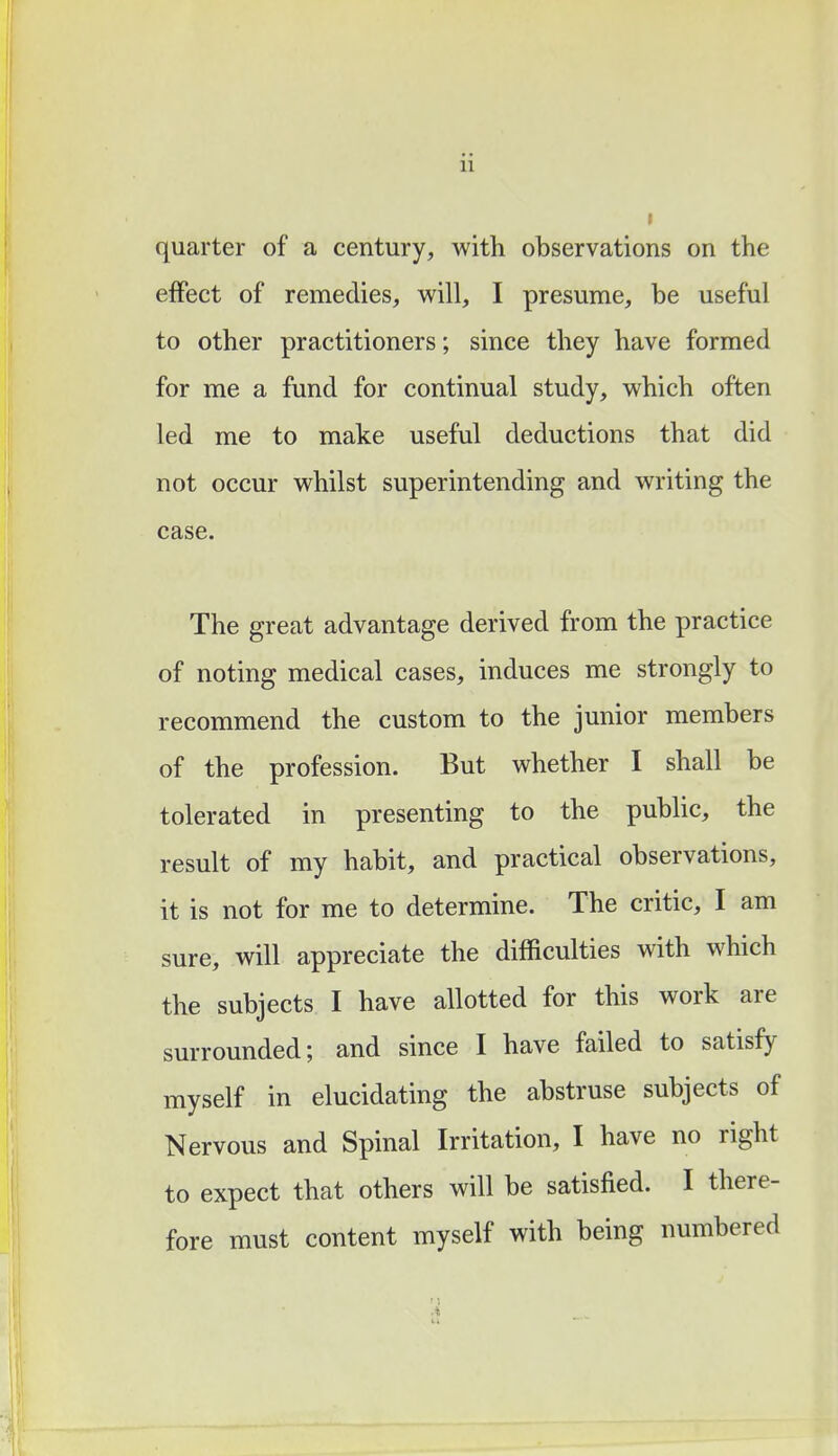 quarter of a century, with observations on the effect of remedies, will, I presume, be useful to other practitioners; since they have formed for me a fund for continual study, which often led me to make useful deductions that did not occur whilst superintending and writing the case. The great advantage derived from the practice of noting medical cases, induces me strongly to recommend the custom to the junior members of the profession. But whether I shall be tolerated in presenting to the public, the result of my habit, and practical observations, it is not for me to determine. The critic, I am sure, will appreciate the difficulties with which the subjects I have allotted for this work are surrounded; and since I have failed to satisfy myself in elucidating the abstruse subjects of Nervous and Spinal Irritation, I have no right to expect that others will be satisfied. I there- fore must content myself with being numbered