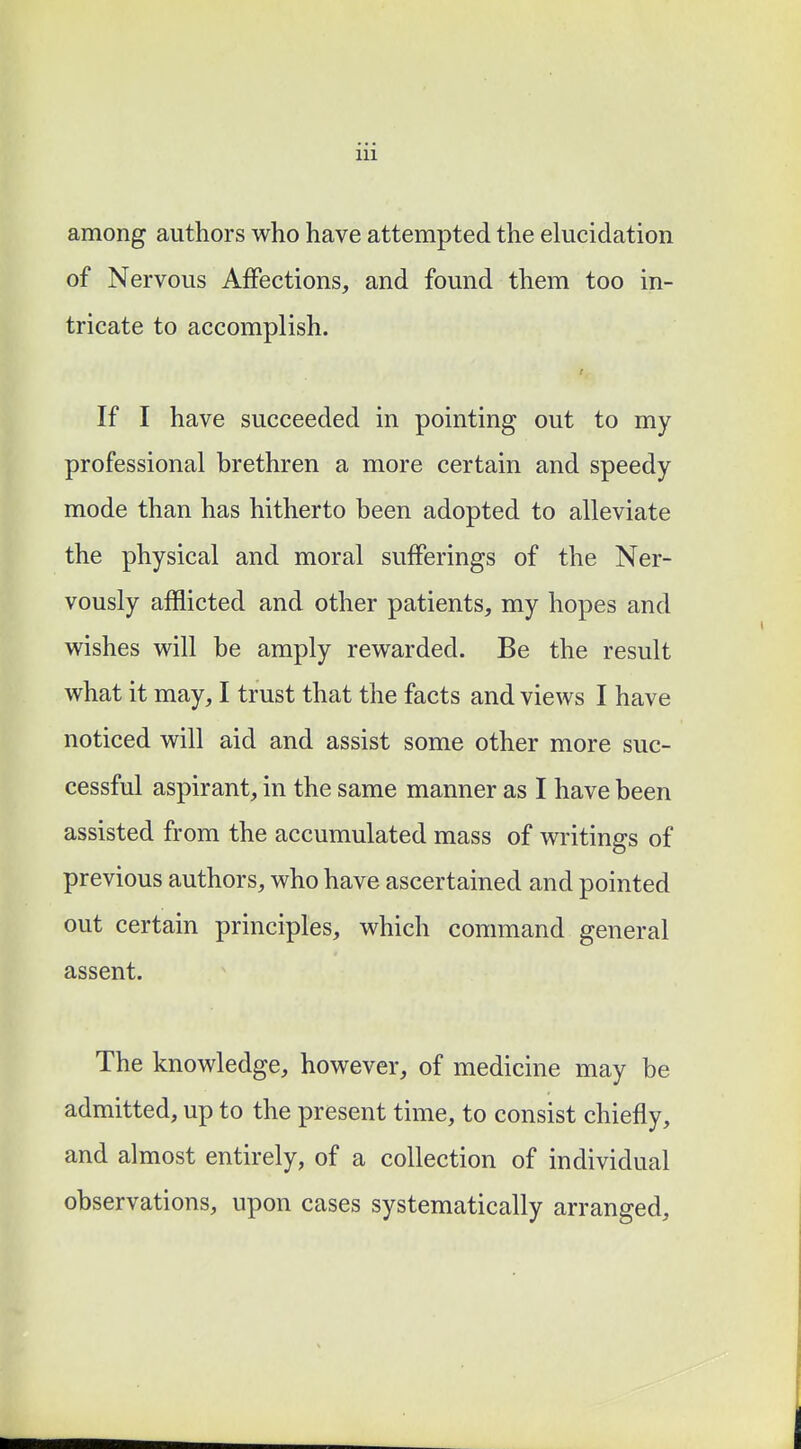 among authors who have attempted the elucidation of Nervous Affections, and found them too in- tricate to accomplish. If I have succeeded in pointing out to my professional brethren a more certain and speedy mode than has hitherto been adopted to alleviate the physical and moral sufferings of the Ner- vously afflicted and other patients, my hopes and wishes will be amply rewarded. Be the result what it may, I trust that the facts and views I have noticed will aid and assist some other more suc- cessful aspirant, in the same manner as I have been assisted from the accumulated mass of writings of previous authors, who have ascertained and pointed out certain principles, which command general assent. The knowledge, however, of medicine may be admitted, up to the present time, to consist chiefly, and almost entirely, of a collection of individual observations, upon cases systematically arranged,