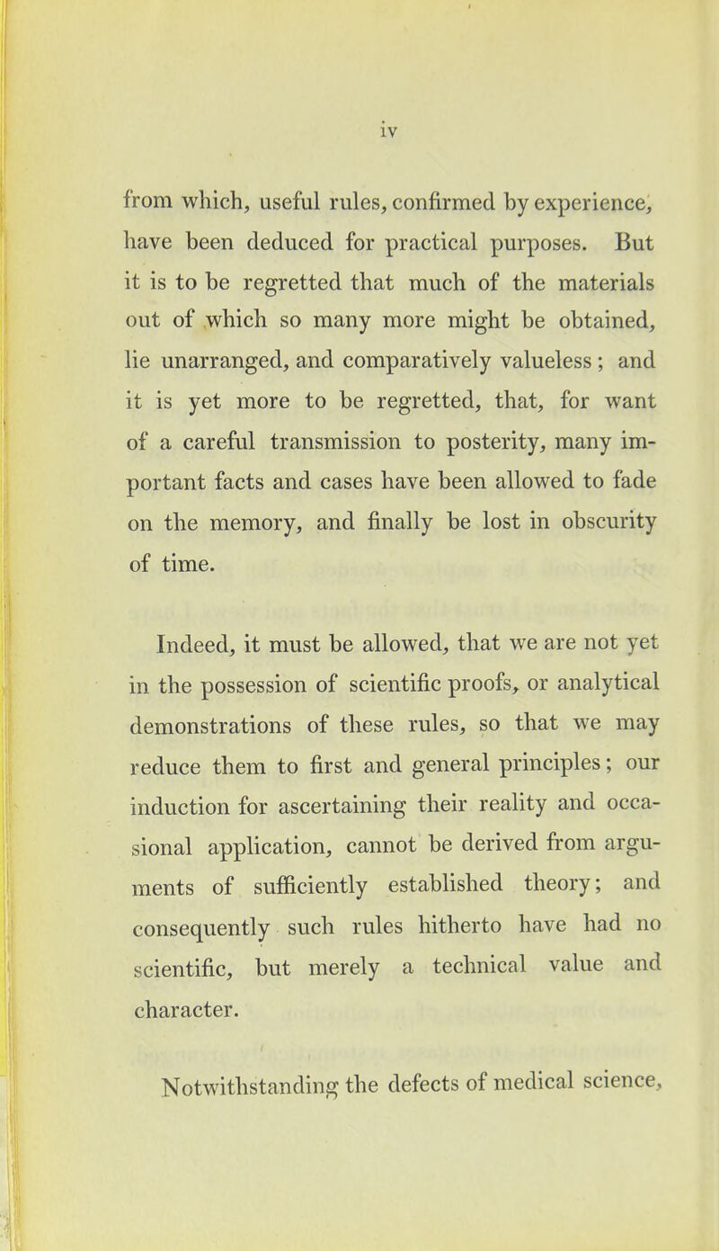 from which, useful rules, confirmed by experience, have been deduced for practical purposes. But it is to be regretted that much of the materials out of which so many more might be obtained, lie unarranged, and comparatively valueless ; and it is yet more to be regretted, that, for want of a careful transmission to posterity, many im- portant facts and cases have been allowed to fade on the memory, and finally be lost in obscurity of time. Indeed, it must be allowed, that we are not yet in the possession of scientific proofs, or analytical demonstrations of these rules, so that we may reduce them to first and general principles; our induction for ascertaining their reality and occa- sional application, cannot be derived from argu- ments of sufficiently established theory; and consequently such rules hitherto have had no scientific, but merely a technical value and character. Notwithstanding the defects of medical science,