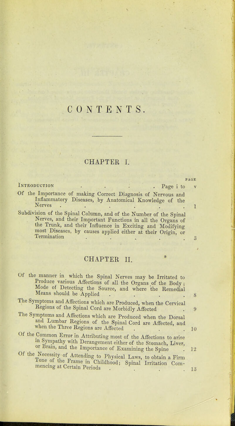 CONTENTS. CHAPTER I. PAGE Introduction .... Page i to v Of the Importance of making Correct Diagnosis of Nervous and Inflammatory Diseases, by Anatomical Knowledge of the Nerves . . . . . \ Subdivision of the Spinal Column, and of the Number of the Spinal Nerves, and their Important Functions in all the Organs of the Trunk, and their Influence in Exciting and Modifying most Diseases, by causes applied either at their Origin, or Termination . •? CHAPTER II. Of the manner in which the Spinal Nerves may be Irritated to Produce various Affections of all the Organs of the Body ; Mode of Detecting the Source, and where the Remedial Means should be Applied . . . .8 The Symptoms and Affections which are Produced, when the Cervical Regions of the Spinal Cord are Morbidly Affected . 9 The Symptoms and Affections which are Produced when the Dorsal and Lumbar Regions of the Spinal Cord are Affected, and when the Three Regions are Affected . .10 Of the Common Error in Attributing most of the Affections to arise in Sympathy with Derangement either of the Stomach, Liver, or Jjrain, and the Importance of Examining the Spine . 12 Of the Necessity-of Attending to Physical Laws, to obtain a Firm Ione of the Frame in Childhood; Spinal Irritation Com- mencing at Certain Periods . . .13