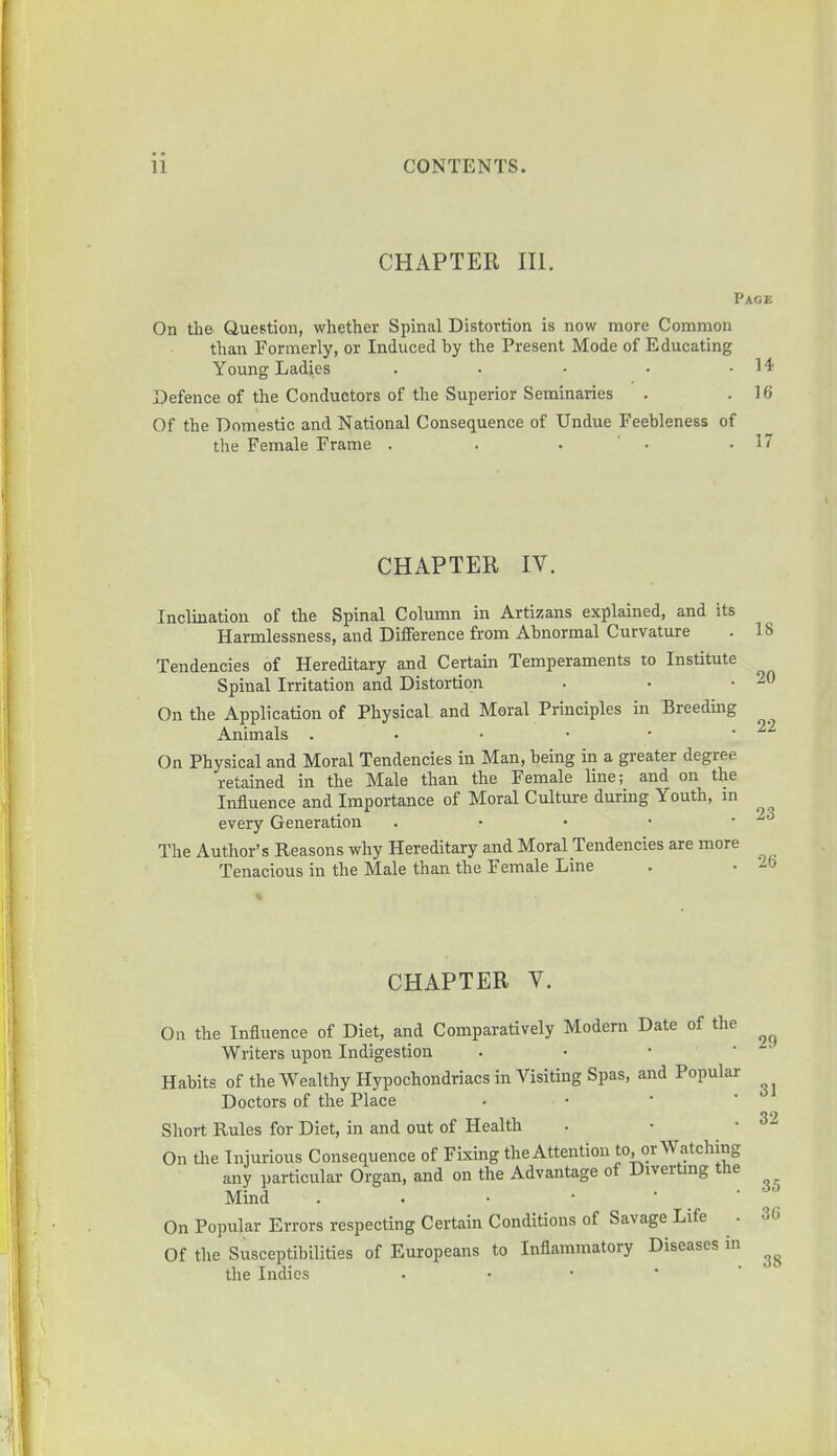 CHAPTER III. Page On the Question, whether Spinal Distortion is now more Common than Formerly, or Induced by the Present Mode of Educating Young Ladies . • • • .14 Defence of the Conductors of the Superior Seminaries . .16 Of the Domestic and National Consequence of Undue Feebleness of the Female Frame . . . .17 CHAPTER IV. Inclination of the Spinal Column in Artizans explained, and its Harmlessness, and Difference from Abnormal Curvature . 1! Tendencies of Hereditary and Certain Temperaments to Institute Spinal Irritation and Distortion . • • 21 On the Application of Physical and Moral Principles in Breeding Animals . On Physical and Moral Tendencies in Man, being in a greater degree retained in the Male than the Female line; and on the Influence and Importance of Moral Culture during Youth, in every Generation . The Author's Reasons why Hereditary and Moral Tendencies are more Tenacious in the Male than the Female Line . • - CHAPTER V. On the Influence of Diet, and Comparatively Modern Date of the Writers upon Indigestion Habits of the Wealthy Hypochondriacs in Visiting Spas, and Popular Doctors of the Place Short Rules for Diet, in and out of Health On the Injurious Consequence of Fixing the Attention to, or Watching any particular Organ, and on the Advantage of Diverting the Mind On Popular Errors respecting Certain Conditions of Savage Life . Of the Susceptibilities of Europeans to Inflammatory Diseases in the Indies 29 31 32 35 36 38