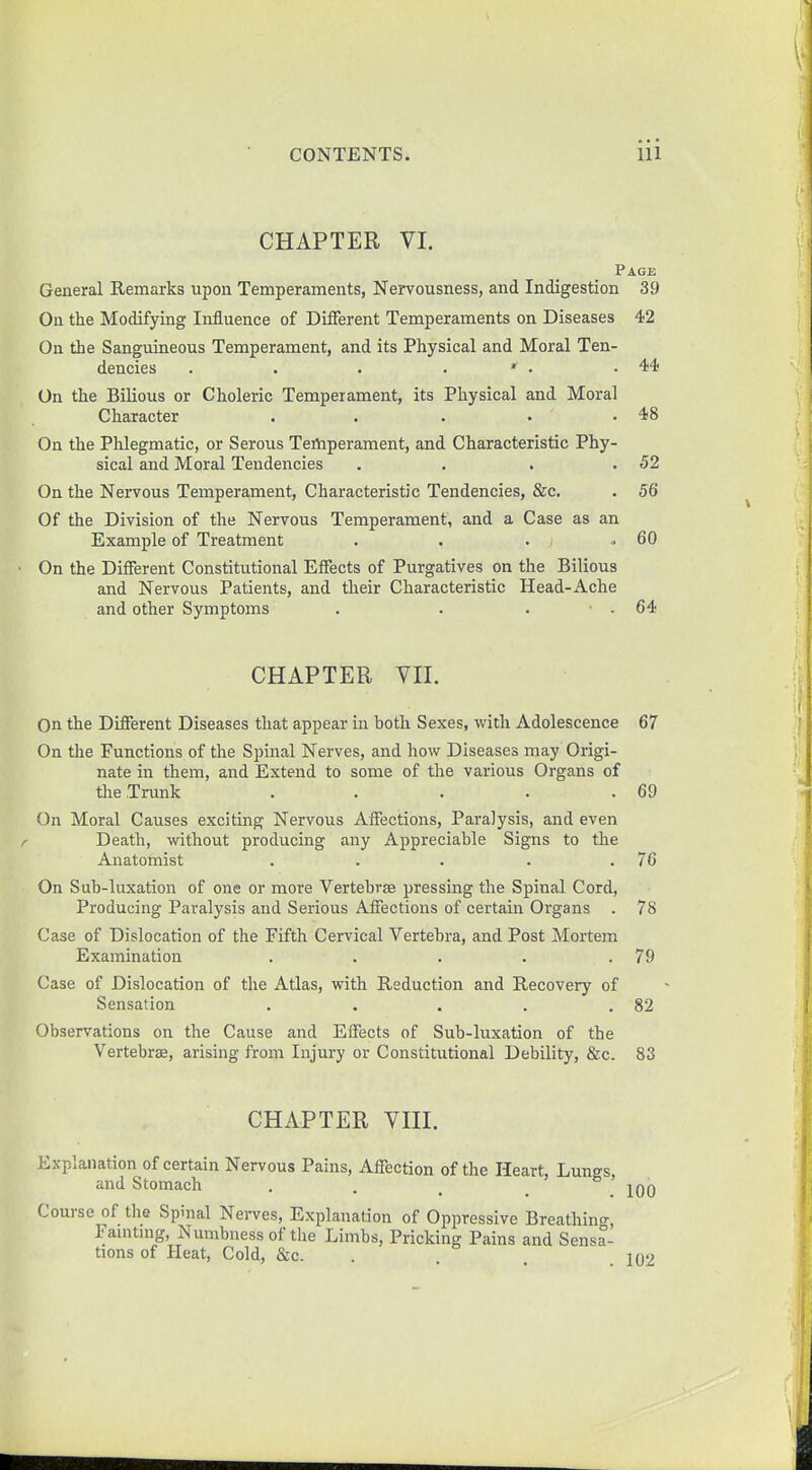 CHAPTER VI. Page General Remarks upon Temperaments, Nervousness, and Indigestion 39 On the Modifying Influence of Different Temperaments on Diseases 42 On the Sanguineous Temperament, and its Physical and Moral Ten- dencies . . . . * • .44 On the Bilious or Choleric Temperament, its Physical and Moral Character . . . • .48 On the Phlegmatic, or Serous Temperament, and Characteristic Phy- sical and Moral Tendencies . . . .52 On the Nervous Temperament, Characteristic Tendencies, &c. . 56 Of the Division of the Nervous Temperament, and a Case as an Example of Treatment . . . .60 On the Different Constitutional Effects of Purgatives on the Bilious and Nervous Patients, and their Characteristic Head-Ache and other Symptoms . . . • . 64 CHAPTER VII. On the Different Diseases that appear in both Sexes, with Adolescence 67 On the Functions of the Spinal Nerves, and how Diseases may Origi- nate in them, and Extend to some of the various Organs of the Trunk . . . . .69 On Moral Causes exciting Nervous Affections, Paralysis, and even Death, without producing any Appreciable Signs to the Anatomist . . . . .76 On Sub-luxation of one or more Vertebra pressing the Spinal Cord, Producing Paralysis and Serious Affections of certain Organs . 78 Case of Dislocation of the Fifth Cervical Vertebra, and Post Mortem Examination . . . . .79 Case of Dislocation of the Atlas, with Reduction and Recovery of Sensation . . . . .82 Observations on the Cause and Effects of Sub-luxation of the Vertebra, arising from Injury or Constitutional Debility, &c. 83 CHAPTER VIII. Explanation of certain Nervous Pains, Affection of the Heart, Lungs, and Stomach . . Iqq Course of the Spinal Nerves, Explanation of Oppressive Breathing, Famtmg, Numbness of the Limbs, Pricking Pains and Sensa- tions of Heat, Cold, &c. . .102