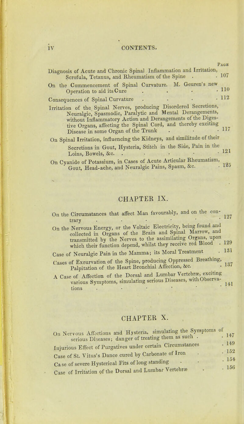 Page Diagnosis of Acute and Chronic Spinal Inflammation and Irritation, Scrofula, Tetanus, and Rheumatism of the Spine . • 107 On the Commencement of Spinal Curvature. M. Geuren's new Operation to aid its Cure . HO Consequences of Spinal Curvature . . • • 112 Irritation of the Spinal Nerves, producing Disordered Secretions, Neuralgic, Spasmodic, Paralytic and Mental Derangements, without Inflammatory Action and Derangements of the Diges- tive Organs, affecting the Spinal Cord, and thereby exciting Disease in some Organ of the Trunk . • • 11' On Spinal Irritation, influencing the Kidneys, and similitude of their Secretions in Gout, Hysteria, Stitch in the Side, Pain in the Loins, Bowels, &c. . On Cyanide of Potassium, in Cases of Acute Articular Rheumatism, Gout, Head-ache, and Neuralgic Pains, Spasm, &c. • CHAPTER IX. On the Circumstances that affect Man favourably, and on the con- trary On the Nervous Energy, or the Voltaic Electricity, being found and collected in Organs of the Brain and Spinal Marrow, and transmitted by the Nerves to the assimilating Organs, upon which their function depend, whilst they receive red Blood . Case of Neuralgic Pain in the Mamma; its Moral Treatment Cases of Excurvation of the Spine, producing Oppressed Breathing, Palpitation of the Heart Bronchial Affection, &c. A Case of Affection of the Dorsal and Lumbar Vertebra, exciting various Symptoms, simulating serious Diseases, with Observa- tions . CHAPTER X. 127 129 131 137 141 On Nervous Affections and Hysteria, simulating the Symptoms of serious Diseases; danger of treating them as such . Injurious Effect of Purgatives under certain Circumstances . 149 Case of St. Vitus's Dance cured by Carbonate of Iron . 1 Case of severe Hysterical Fits of long standing . • • Case of Irritation of the Dorsal and Lumbar Vertebra;