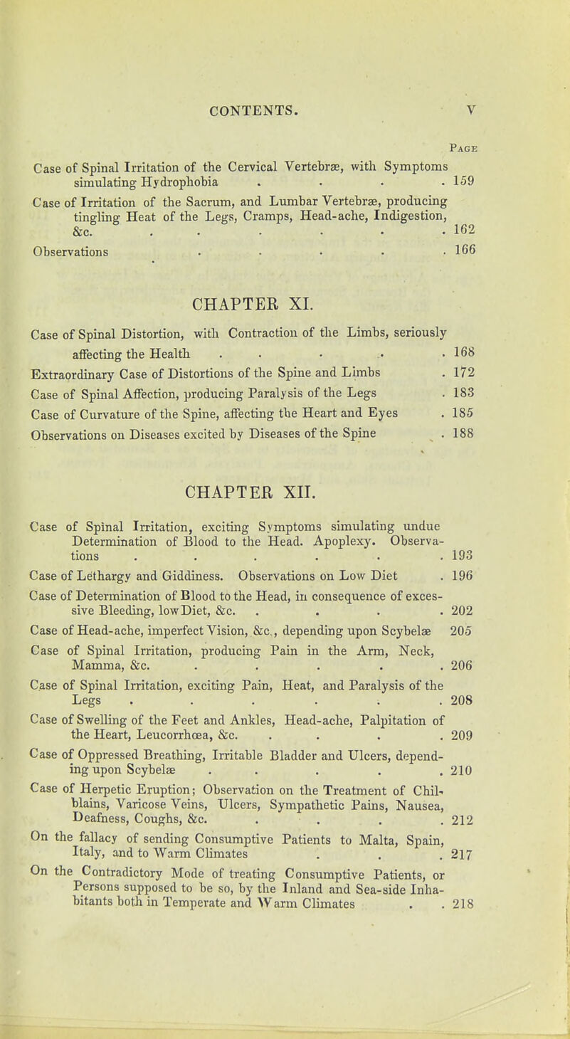 Page Case of Spinal Irritation of the Cervical Vertebrae, with Symptoms simulating Hydrophobia .... 159 Case of Irritation of the Sacrum, and Lumbar Vertebras, producing tingling Heat of the Legs, Cramps, Head-ache, Indigestion, &c. . . . • • .162 Observations . - • • .166 CHAPTER XI. Case of Spinal Distortion, with Contraction of the Limbs, seriously affecting the Health . . .168 Extraordinary Case of Distortions of the Spine and Limbs . 172 Case of Spinal Affection, producing Paralysis of the Legs . 183 Case of Curvature of the Spine, affecting the Heart and Eyes . 185 Observations on Diseases excited by Diseases of the Spine .188 CHAPTER XII. Case of Spinal Irritation, exciting Symptoms simulating undue Determination of Blood to the Head. Apoplexy. Observa- tions . . . . . 193 Case of Lethargy and Giddiness. Observations on Low Diet . 196 Case of Determination of Blood to the Head, in consequence of exces- sive Bleeding, low Diet, &c. .... 202 Case of Head-ache, imperfect Vision, &c, depending upon Scybelae 205 Case of Spinal Irritation, producing Pain in the Arm, Neck, Mamma, &c. 206 Case of Spinal Irritation, exciting Pain, Heat, and Paralysis of the Legs . . . . . .208 Case of Swelling of the Feet and Ankles, Head-ache, Palpitation of the Heart, Leucorrhcea, &c. . . . . 209 Case of Oppressed Breathing, Irritable Bladder and Ulcers, depend- ing upon Scybelae ... . . 210 Case of Herpetic Eruption; Observation on the Treatment of Chil- blains, Varicose Veins, Ulcers, Sympathetic Pains, Nausea, Deafness, Coughs, &c. . . . .212 On the fallacy of sending Consumptive Patients to Malta, Spain, Italy, and to Warm Climates . . . 217 On the Contradictory Mode of treating Consumptive Patients, or Persons supposed to be so, by the Inland and Sea-side Inha- bitants both in Temperate and Warm Climates . .218