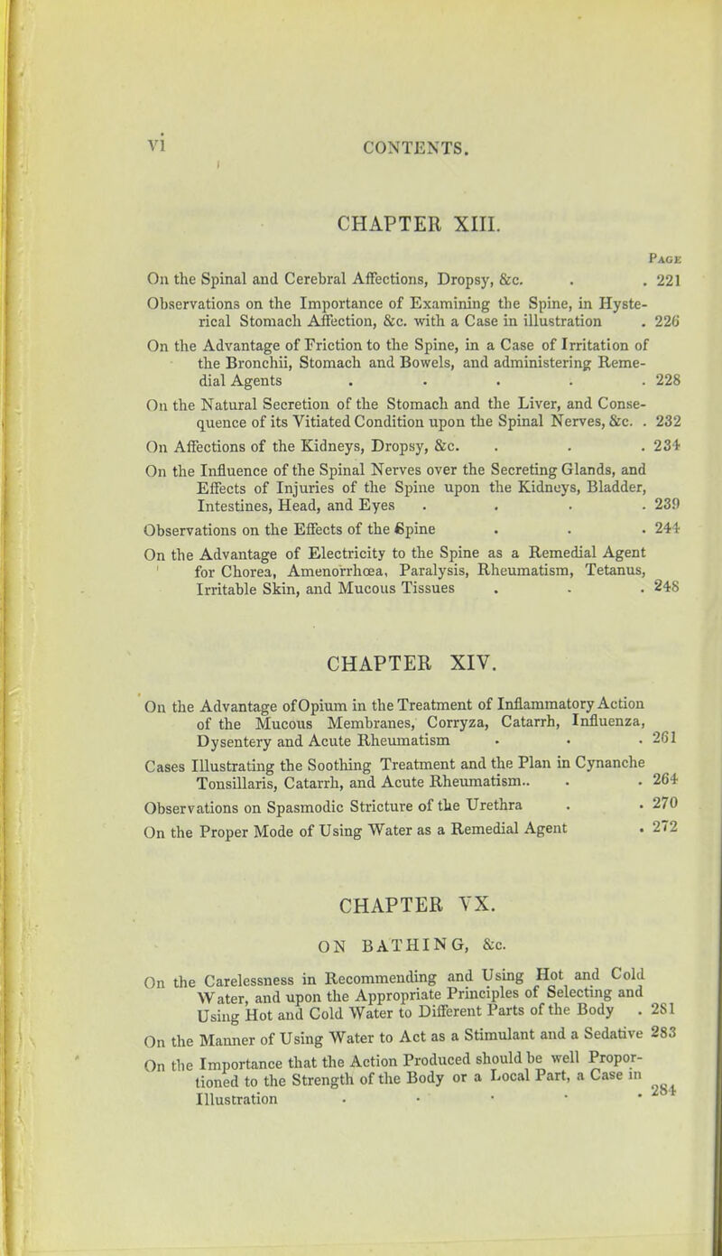 CHAPTER XIII. Pace On the Spinal and Cerebral Affections, Dropsy, &c. . . 221 Observations on the Importance of Examining the Spine, in Hyste- rical Stomach Affection, &c. with a Case in illustration . 226 On the Advantage of Friction to the Spine, in a Case of Irritation of the Bronchii, Stomach and Bowels, and administering Reme- dial Agents . . . . .228 On the Natural Secretion of the Stomach and the Liver, and Conse- quence of its Vitiated Condition upon the Spinal Nerves, &c. . 232 On Affections of the Kidneys, Dropsy, &c. . . . 234 On the Influence of the Spinal Nerves over the Secreting Glands, and Effects of Injuries of the Spine upon the Kidneys, Bladder, Intestines, Head, and Eyes .... 239 Observations on the Effects of the <5pine . . . 244 On the Advantage of Electricity to the Spine as a Remedial Agent for Chorea, Amenorrhcea, Paralysis, Rheumatism, Tetanus, Irritable Skin, and Mucous Tissues . . . 248 CHAPTER XIV. On the Advantage of Opium in the Treatment of Inflammatory Action of the Mucous Membranes, Corryza, Catarrh, Influenza, Dysentery and Acute Rheumatism Cases Illustrating the Soothing Treatment and the Plan in Cynanche Tonsillaris, Catarrh, and Acute Rheumatism- Observations on Spasmodic Stricture of the Urethra On the Proper Mode of Using Water as a Remedial Agent CHAPTER VX. ON BATHING, &c. On the Carelessness in Recommending and Using Hot and Cold Water, and upon the Appropriate Principles of Selecting and Using Hot and Cold Water to Different Parts of the Body . 2S1 On the Manner of Using Water to Act as a Stimulant and a Sedative 283 On the Importance that the Action Produced should be well Propor- tioned to the Strength of the Body or a Local Part, a Case in Illustration . • ' • •■ ' •