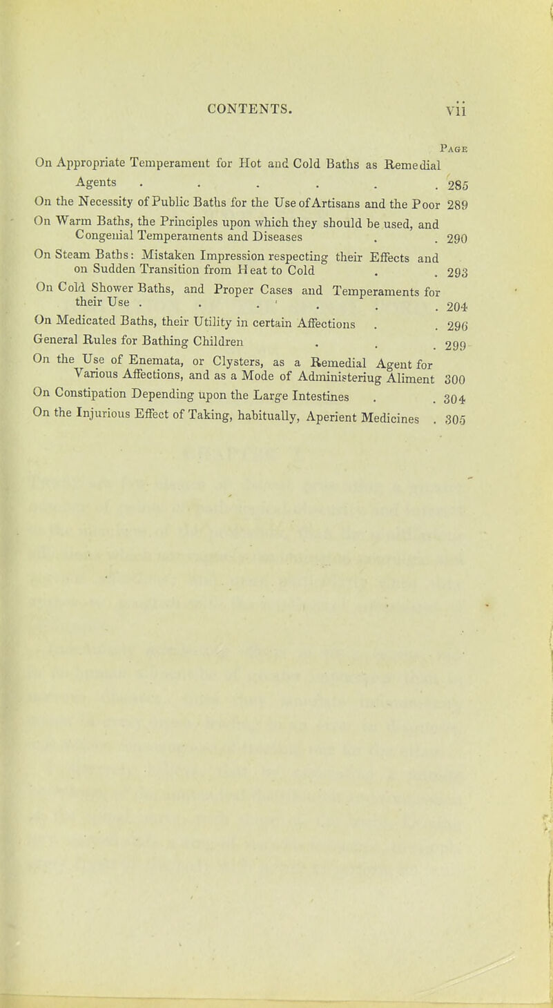 Vll Page On Appropriate Temperament for Hot and Cold Baths as Remedial Agents • • • ■ - .285 On the Necessity of Public Baths for the Use of Artisans and the Poor 289 On Warm Baths, the Principles upon which they should be used, and Congenial Temperaments and Diseases . . 290 On Steam Baths: Mistaken Impression respecting their Effects and on Sudden Transition from H eat to Cold . . 293 On Cold Shower Baths, and Proper Cases and Temperaments for their Use . . . • m _ 2Q4 On Medicated Baths, their Utility in certain Affections . . 296 General Rules for Bathing Children . . _ 299 On the Use of Enemata, or Clysters, as a Remedial Agent for Various Affections, and as a Mode of Administeriug Aliment 300 On Constipation Depending upon the Large Intestines . .304 On the Injurious Effect of Taking, habitually, Aperient Medicines . 305