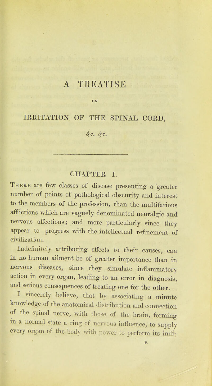 A TREATISE ON IRRITATION OF THE SPINAL CORD, CHAPTER I. Theee are few classes of disease presenting a 'greater number of points of pathological obscurity and interest to the members of the profession, than the multifarious afflictions which are vaguely denominated neuralgic and nervous affections; and more particularly since they appear to progress with the intellectual refinement of civilization. Indefinitely attributing effects to their causes, can in no human ailment be of greater importance than in nervous diseases, since they simulate inflammatory action in every organ, leading to an error in diagnosis, and serious consequences of treating one for the other. I sincerely believe, that by associating a minute knowledge of the anatomical distribution and connection of the spinal nerve, with those of the brain, forming in a normal state a ring of nervous influence, to supply every organ of the body with power to perform its indi- B