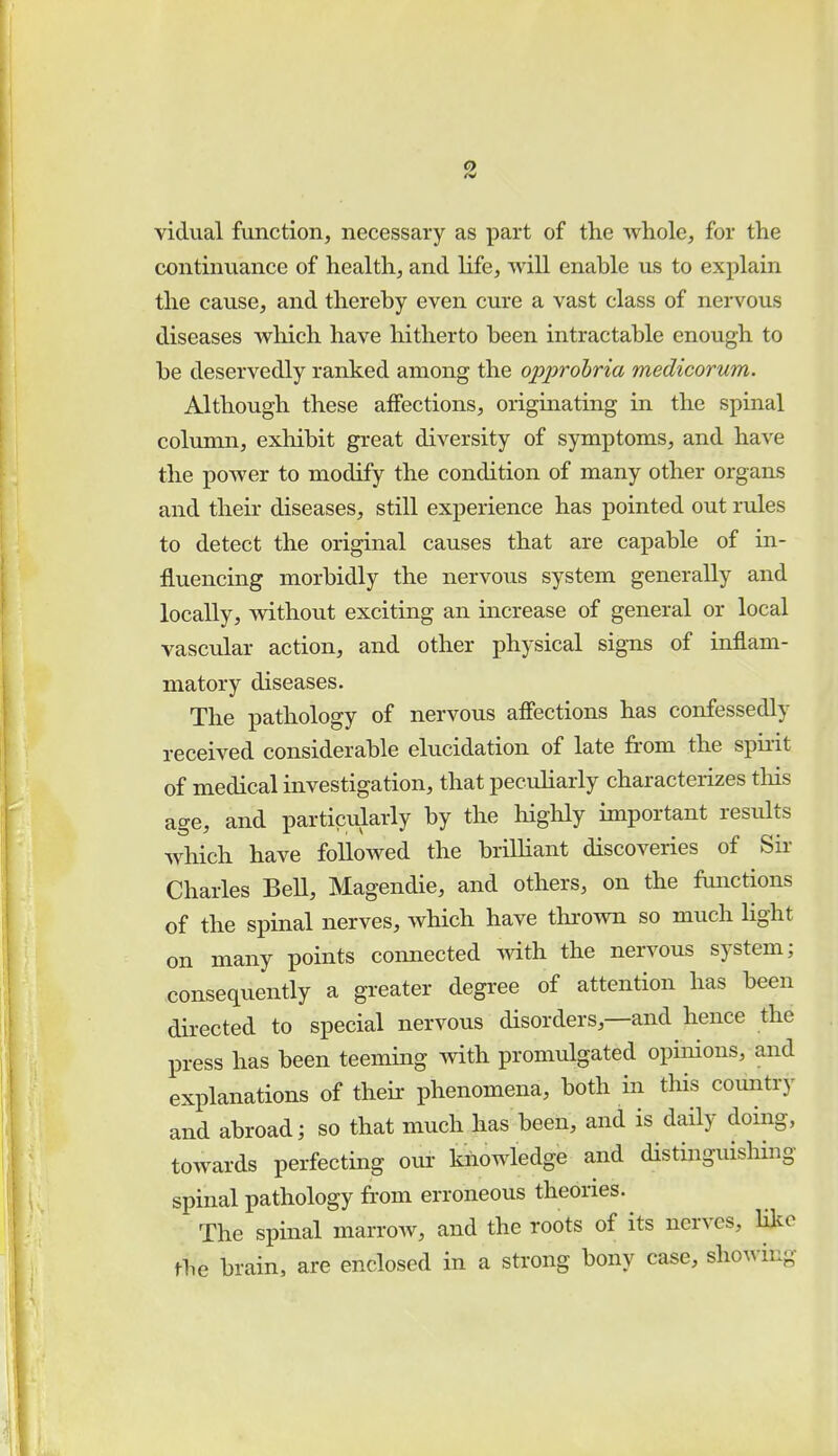 vidual function, necessary as part of the whole, for the continuance of health, and life, will enable us to explain the cause, and thereby even cure a vast class of nervous diseases which have hitherto been intractable enough to be deservedly ranked among the opprobria medicorum. Although these affections, originating in the spinal column, exhibit great diversity of symptoms, and have the power to modify the condition of many other organs and their diseases, still experience has pointed out rules to detect the original causes that are capable of in- fluencing morbidly the nervous system generally and locally, without exciting an increase of general or local vascular action, and other physical signs of inflam- matory diseases. The pathology of nervous affections has confessedly received considerable elucidation of late from the spirit of medical investigation, that peculiarly characterizes this age, and particularly by the highly important results which have followed the brilliant discoveries of Sir Charles Bell, Magendie, and others, on the functions of the spinal nerves, which have thrown so much light on many points connected with the nervous system; consequently a greater degree of attention has been directed to special nervous disorders—and hence the press has been teeming with promulgated opinions, and explanations of their phenomena, both in this country and abroad; so that much has been, and is daily doing, towards perfecting our knowledge and distinguishing spinal pathology from erroneous theories. The spinal marrow, and the roots of its nerves, like the brain, are enclosed in a strong bony case, showing