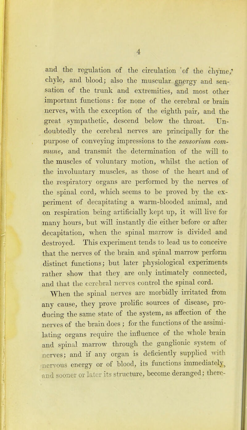 and the regulation of the circulation 'of the chyme,' chyle, and blood; also the muscular £nergy and sen- sation of the trunk and extremities, and most other important functions: for none of the cerebral or brain nerves, with the exception of the eighth pair, and the great sympathetic, descend below the throat. Un- doubtedly the cerebral nerves are principally for the purpose of conveying impressions to the sensorium com- mune, and transmit the determination of the will to the muscles of voluntary motion, whilst the action of the involuntary muscles, as those of the heart and of the respiratory organs are performed by the nerves of the spinal cord, which seems to be proved by the ex- periment of decapitating a warm-blooded animal, and on respiration being artificially kept up, it will live for many hours, but will instantly die either before or after decapitation, when the spinal marrow is divided and destroyed. This experiment tends to lead us to conceive that the nerves of the brain and spinal marrow perform distinct functions; but later physiological experiments rather show that they are only intimately connected, and that the cerebral nerves control the spinal cord. When the spinal nerves are morbidly irritated from any cause, they prove prolific sources of disease, pro- ducing the same state of the system, as affection of the nerves of the brain does ; for the functions of the assimi- lating organs require the influence of the whole brain and spinal marrow through the ganglionic system of nerves; and if any organ is deficiently supplied with nervous energy or of blood, its functions immediately, and sooner or later its structure, become deranged; there-