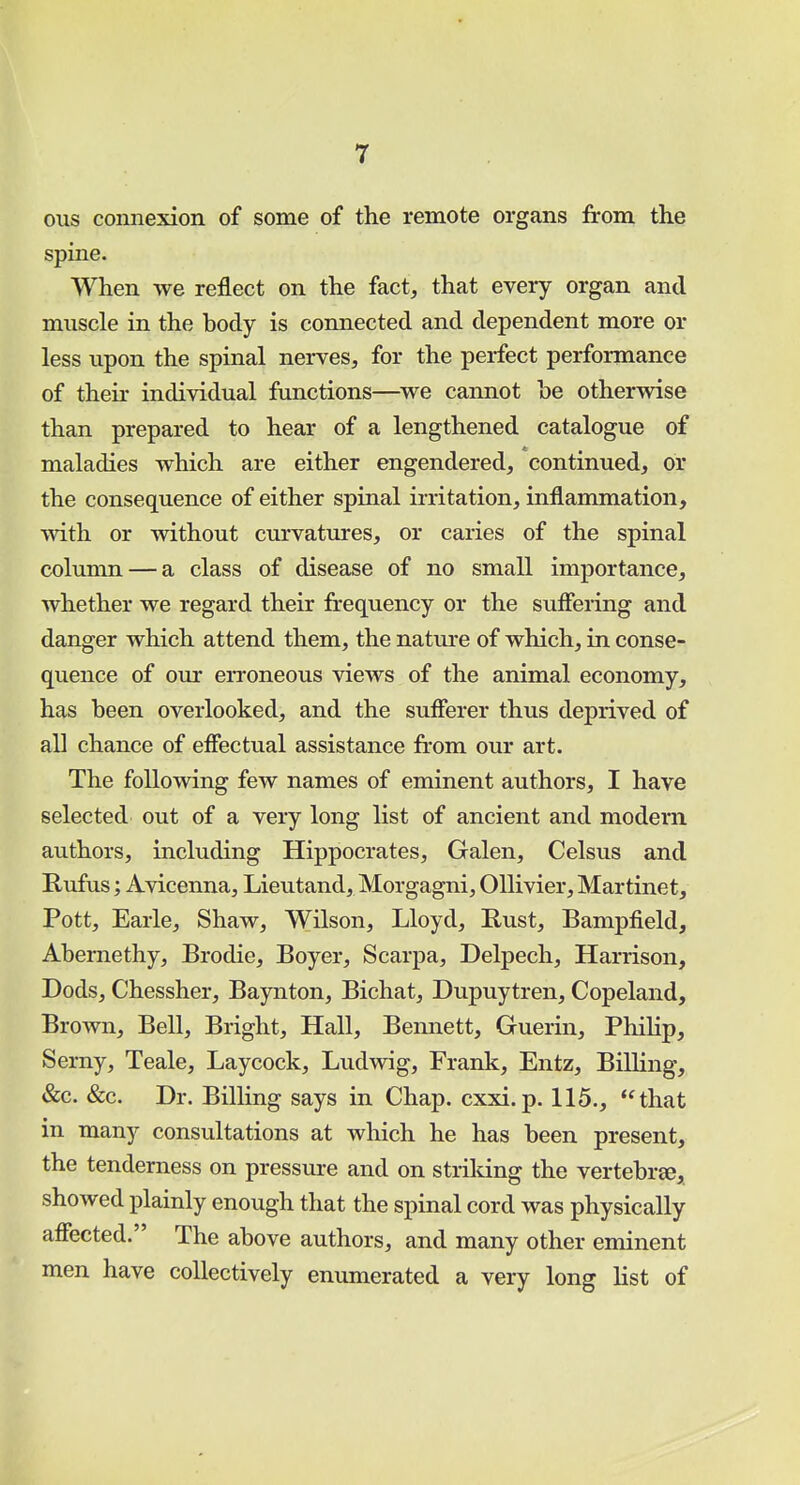 ous connexion of some of the remote organs from the spine. When we reflect on the fact, that every organ and muscle in the body is connected and dependent more or less upon the spinal nerves, for the perfect performance of their individual functions—we cannot he otherwise than prepared to hear of a lengthened catalogue of maladies which are either engendered, continued, or the consequence of either spinal irritation, inflammation, with or without curvatures, or caries of the spinal column — a class of disease of no small importance, whether we regard their frequency or the suffering and danger which attend them, the nature of which, in conse- quence of our erroneous views of the animal economy, has been overlooked, and the sufferer thus deprived of all chance of effectual assistance from our art. The following few names of eminent authors, I have selected out of a very long list of ancient and modern authors, including Hippocrates, Galen, Celsus and Rufus; Avicenna, Lieutand, Morgagni, Ollivier, Martinet, Pott, Earle, Shaw, Wilson, Lloyd, Rust, Bampfield, Abernethy, Brodie, Boyer, Scarpa, Delpech, Harrison, Dods, Chessher, Baynton, Bichat, Dupuytren, Copeland, Brown, Bell, Bright, Hall, Bennett, Guerin, Philip, Serny, Teale, Laycock, Luclwig, Frank, Entz, Billing, &c. &c. Dr. Billing says in Chap. cxxi.p. 115., that in many consultations at which he has been present, the tenderness on pressure and on striking the vertebra, showed plainly enough that the spinal cord was physically affected. The above authors, and many other eminent men have collectively enumerated a very long list of