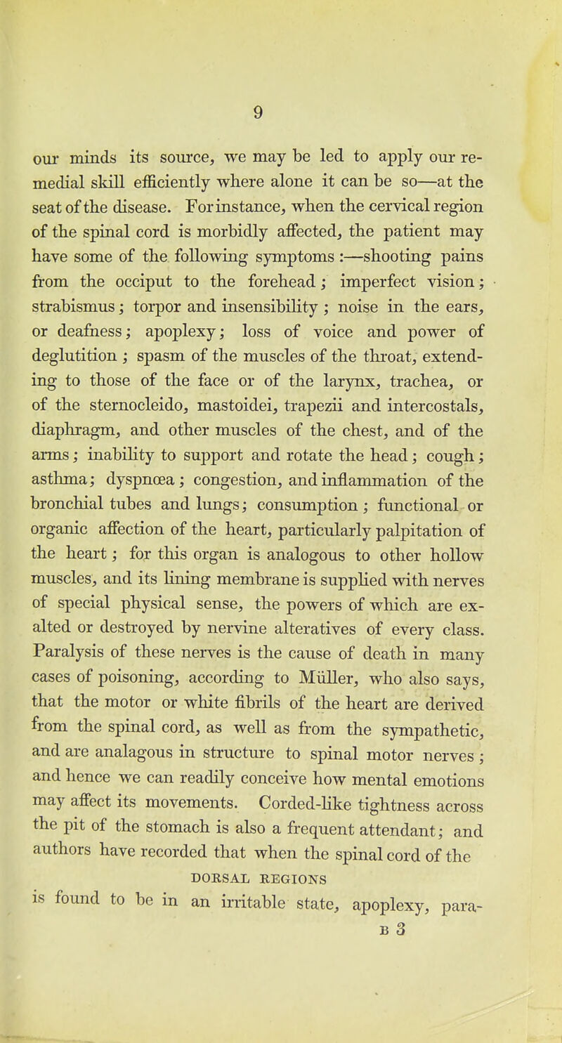 our minds its source, we may be led to apply our re- medial skill efficiently where alone it can be so—at the seat of the disease. For instance, when the cervical region of the spinal cord is morbidly affected, the patient may have some of the following symptoms :—shooting pains from the occiput to the forehead; imperfect vision; strabismus; torpor and insensibility ; noise in the ears, or deafness; apoplexy; loss of voice and power of deglutition ; spasm of the muscles of the throat, extend- ing to those of the face or of the larynx, trachea, or of the sternocleido, mastoidei, trapezii and intercostals, diaphragm, and other muscles of the chest, and of the arms; inability to support and rotate the head; cough; asthma; dyspnoea; congestion, and inflammation of the bronchial tubes and lungs; consumption ; functional or organic affection of the heart, particularly palpitation of the heart; for this organ is analogous to other hollow muscles, and its lining membrane is supplied with nerves of special physical sense, the powers of which are ex- alted or destroyed by nervine alteratives of every class. Paralysis of these nerves is the cause of death in many cases of poisoning, according to Miiller, who also says, that the motor or white fibrils of the heart are derived from the spinal cord, as well as from the sympathetic, and are analagous in structure to spinal motor nerves ; and hence we can readily conceive how mental emotions may affect its movements. Corded-like tightness across the pit of the stomach is also a frequent attendant; and authors have recorded that when the spinal cord of the DORSAL REGIONS is found to be in an irritable state, apoplexy, para- b 3 